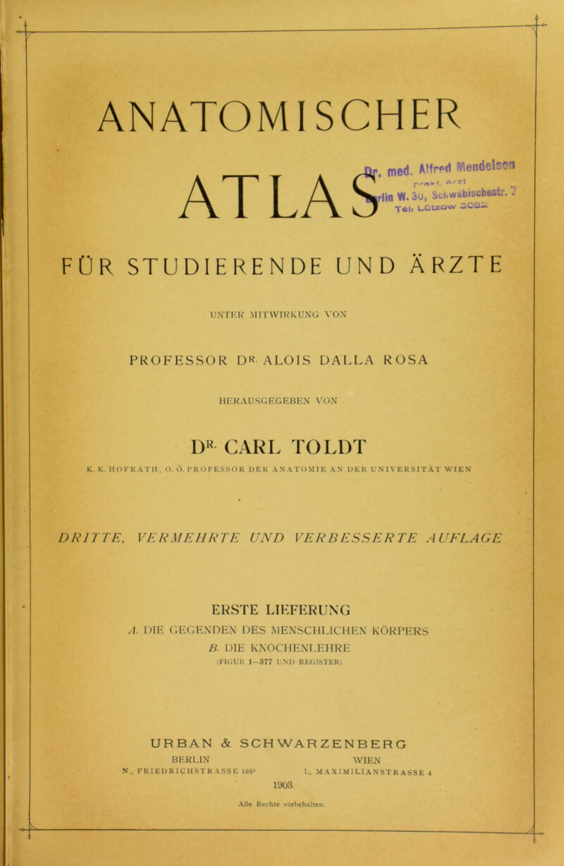 ANATOMISCHER ATLAS med. Alfred Mendelson pr»wt. dvrzt lin W. 3u, Schwäbischest!:. 1 Teil Lütsow iCC— FÜR STUDIERENDE UND ÄRZTE UNTER .MITWIRKUNG VON PROFESSOR DR ALOIS DALLA ROSA HERAUSGEGEBEN VON DR CARL TOLDT K. K. HOFRATH, O. Ö. PROFESSOR DER ANATOMIE AN DER UNIVERSITÄT WIEN DRITTE, VERMEHRTE UND VERBESSERTE AUFLAGE ERSTE LIEFERUNG A. DIE GEGENDEN DES MENSCHLICHEN KÖRPERS B. DIE KNOCHENLEHRE (FIGUR 1—377 UND REGISTER) URBAN & SCHWARZENBERG BERLIN WIEN N., FRIEDRICHSTRASSE 106» I., MAXIMILIANSTRASSE 4 1903 Alle Rechte Vorbehalten.