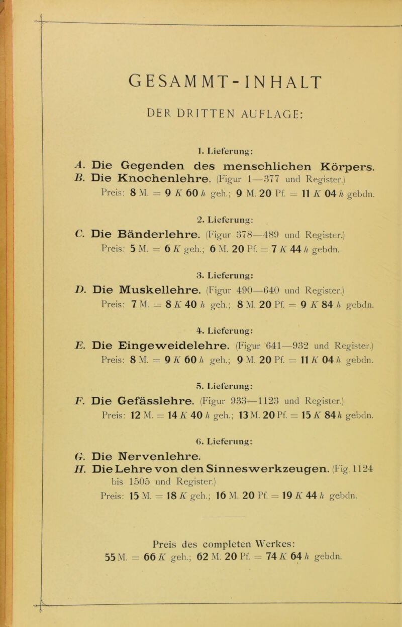 DER DRITTEN AUFLAGE: 1. Lieferung: A. Die Gegenden des menschlichen Körpers. B. Die Knochenlehre. (Figur 1—377 und Register.) Preis: 8 M. = 9 K 60 h geh.; 9 M. 20 Pf. = 11 K 04 h gebdn. 2. Lieferung: C. Die Bänderlehre. (Figur 378—489 und Register.) Preis: 5 M. = 6 K geh.; 6 M. 20 Pf. = 7 K 44 k gebdn. 3. Lieferung: D. Die Muskellehre. (Figur 490—G40 und Register.) Preis: 7 M. = 8 K 40 h geh.; 8 M. 20 Pf = 9 K 84 h gebdn. 4. Lieferung: E. Die Eingeweidelehre. (Figur ‘641—932 und Register.) Preis: 8 M. = 9 K 60 h geh.; 9 M. 20 Pf. = 11 K 04 li gebdn. 5. Lieferung: jP. Die Gefässlehre. (Figur 933—1123 und Register.) Preis: 12 M. = 14 K 40 h geh.; 13 M. 20 Pf. = 15 K 84/* gebdn. (>. Lieferung: G. Die Nervenlehre. H. Die Lehre von den Sinnes Werkzeugen. (Fig. 1124 bis 1505 und Register.) Preis: 15 M. = 18 K geh.; 16 M. 20 Pf = 19 K 44 h gebdn. Preis des completen Werkes: 55 M. = 66 K geh.; 62 M. 20 Pf. = 74 K 64 h gebdn.