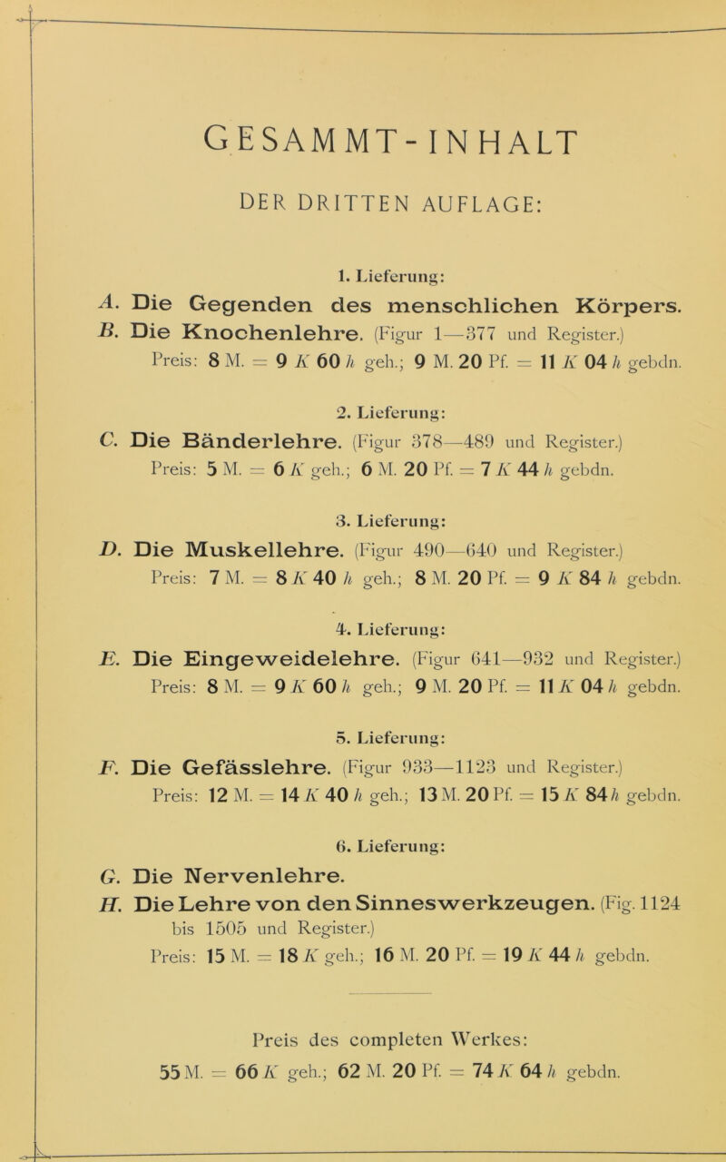 GESAMMT- INHALT DER DRITTEN AUFLAGE: 1. Lieferung: A. Die Gegenden des menschlichen Körpers. B. Die Knochenlehre. (Figur 1—377 und Register.) Preis: 8 M. = 9 K 60 h geh.; 9 M. 20 Pf. = 11 K 04 h gebdn. 2. Lieferung: C. Die Bänderlehre. (Figur 378—489 und Register.) Preis: 5 M. = 6 K geh.; 6 M. 20 Pf. = 7 K 44 h gebdn. 3. Lieferung: D. Die Muskellehre. (Figur 490—640 und Register.) Preis: 7 M. = 8 K 40 h geh.; 8 M. 20 Pf. = 9 K 84 h gebdn. 4. Lieferung: B. Die Eingeweidelehre. (Figur 641—932 und Register.) Preis: 8 M. = 9 K 60 h geh.; 9 M. 20 Pf. = 11 K 04 h gebdn. 5. Lieferung: B. Die Gefässlehre. (Figur 933—1123 und Register.) Preis: 12 M. = 14 K 40 h geh.; 13 M. 20 Pf. = 15 K 84h gebdn. 6. Lieferung: G. Die Nervenlehre. H. Die Lehre von den Sinnes Werkzeugen. (Fig. 1124 bis 1505 und Register.) Preis: 15 M. = 18 K geh.; 16 M. 20 Pf. = 19 K 44 h gebdn. Preis des completen Werkes: 55 M. = 66 K geh.; 62 M. 20 Pf. = 74 K 64 h gebdn.