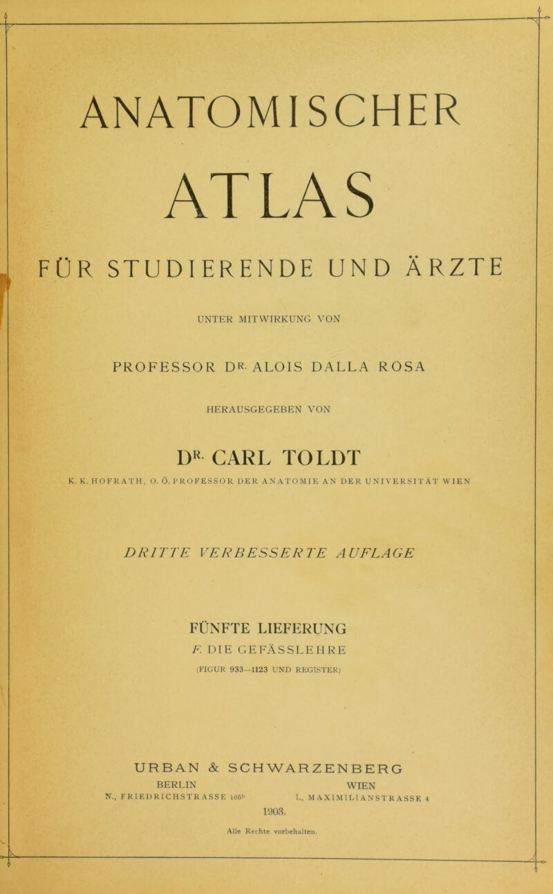 ANATOMISCHER AT LA S FÜR STUDIERENDE UND ÄRZTE UNTER MITWIRKUNG VON PROFESSOR DR ALOIS DALLA ROSA HERAUSGEGEBEN VON DR CARL TOLDT K. K. HOF RATH, O. Ö. PROFESSOR DER ANATOMIE AN DER UNIVERSITÄT WIEN DRITTE VERBESSERTE AUFLAGE FÜNFTE LIEFERUNG F DIE GEFÄSSLEHRE (FIGUR 933—1123 UND REGISTER) URBAN & SCHWARZENBERG BERLIN WIEN N., FRIEDRICHSTRASSE 106» I., MAXIMILIANSTRASSE 4 1903. Alle Rechte Vorbehalten.