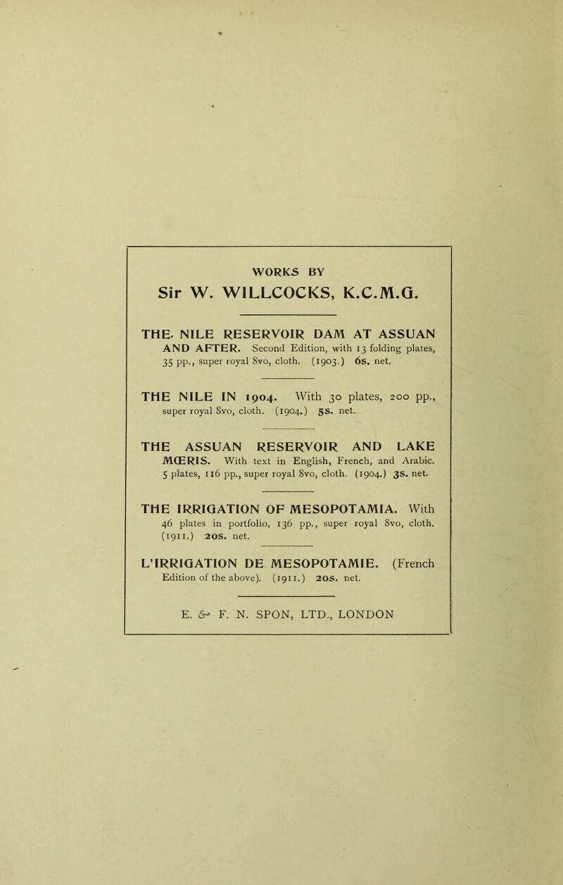 WORKS BY Sir W. WILLCOCKS, K.C.M.Q. THE. NILE RESERVOIR DAM AT ASSUAN AND AFTER. Second Edition, with 13 folding plates, 35 pp., super royal 8vo, cloth. (1903.) 6s. net. THE NILE IN 1904. With 30 plates, 200 pp., super royal Svo, cloth. (1904.) 5s. net. THE ASSUAN RESERVOIR AND LAKE MCERIS. With text in English, French, and Arabic. 5 plates, 116 pp., super royal Svo, cloth. (1904.) 3s. net. THE IRRIGATION OF MESOPOTAMIA. With 46 plates in portfolio, 136 pp., super royal Svo, cloth. (1911.) 20s. net. L’IRRIQATION DE MESOPOTAMIE. (French Edition of the above). (1911.) 20s. net. E. (Sr- F. N. SPON, LTD., LONDON