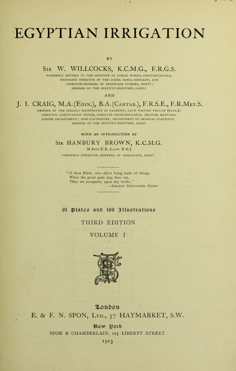 BY Sir W. WILLCOCKS, K.C.M.G., F.R.G.S. FORMERLY ADVISER TO THE MINISTRY OF PUBLIC WORKS, CONSTANTINOPLE, MANAGING DIRECTOR OF THE DAIRA SANIA COMPANY, AND DIRECTOR-GENERAL OF RESERVOIR STUDIES, EGYPT; MEMBER OF THE INSTITUT*6gYPTIEN, CAIRO: AND J. I. CRAIG, M.A.(Edin.), B.A. (Cantab.), F.R.S.E.,F.R.Met.S. MEMBER OF THE CIRCOLO MATEMATICO DI PALERMO; LATE WATSON FELLOW (eDIN.) ; DIRECTOR COMPUTATION OFFICE, DIRECTOR METEOROLOGICAL SECTION, EGYPTIAN SURVEY DEPARTMENT ; NOW CONTROLLER, DEPARTMENT OF GENERAL STATISTICS MEMBER OF THE INSTITUT-fiGYPTIEN, CAIRO WITH AN INTRODUCTION BY Sir HANBURY BROWN, K.C.M.G. M.Inst.C.E. (late R.E.) FORMERLY INSPECTOR GENERAL OF IRRIGATION, EGYPT O thou River, who didst bring forth all things, When the great gods dug thee out, They set prosperity upon thy banks.” —Ancient Babylonian Hymn 81 Iplatee anO 188 Jllustrations THIRD EDITION VOLUME I Xonbon E. & F. N. SPON, Ltd., 57 HAYMARKET, S.W. IRew ISork SPON & CHAMBERLAIN, 123 LIBERTY STREET 1913