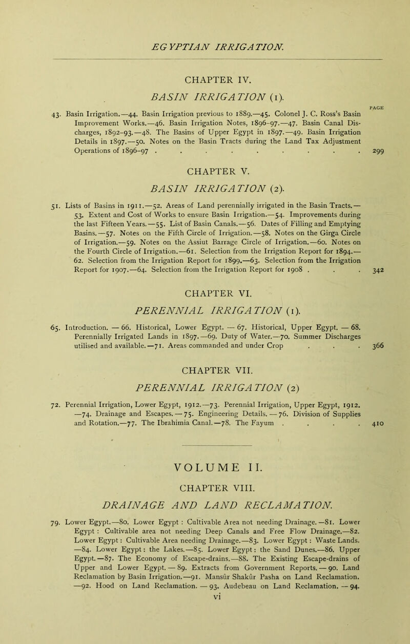 CHAPTER IV. BA SIN IRRIGA TION (i). PAGE 43. Basin Irrigation.—44. Basin Irrigation previous to 1889.—45. Colonel J. C. Ross’s Basin Improvement Works.—46. Basin Irrigation Notes, 1896-97.—47. Basin Canal Dis- charges, 1892-93.—48. The Basins of Upper Egypt in 1897.—49. Basin Irrigation Details in 1897.—50. Notes on the Basin Tracts during the Land Tax Adjustment Operations of 1896-97 ......... 299 CHAPTER V. BASIN IRRIGATION (2). 51. Lists of Basins in 1911.—52. Areas of Land perennially irrigated in the Basin Tracts.— 53. Extent and Cost of Works to ensure Basin Irrigation.— 54. Improvements during the last Fifteen Years.—55. List of Basin Canals.—56. Dates of Filling and Emptying Basins.—57. Notes on the Fifth Circle of Irrigation.—58. Notes on the Girga Circle of Irrigation.—59. Notes on the Assiut Barrage Circle of Irrigation.—60. Notes on the Fourth Circle of Irrigation.—61. Selection from the Irrigation Report for 1894.— 62. Selection from the Irrigation Report for 1899.—63. Selection from the Irrigation Report for 1907.—64. Selection from the Irrigation Report for 1908 . . . 342 CHAPTER VI. PERENNIA L IRRIGA TION (i). 65. Introduction. —66. Historical, Lower Egypt. —67. Historical, Upper Egypt. —68. Perennially Irrigated Lands in 1897.—^9- Duty of Water.—70. Summer Discharges utilised and available.—71. Areas commanded and under Crop . . . 366 CHAPTER VII. PERENNIAL IRRIGA TION (2) 72. Perennial Irrigation, Lower Egypt, 1912.—73. Perennial Irrigation, Upper Egypt, 1912. —74. Drainage and Escapes. — 75- Engineering Details.—76. Division of Supplies and Rotation.—77. The Ibrahimia Canal.—78. The Fayum .... 410 VOLUME II. CHAPTER VIII. DRAINAGE AND LAND RECLAMATION. 79. Lower Egypt.—80. Lower Egypt: Cultivable Area not needing Drainage.—81. Lower Egypt : Cultivable area not needing Deep Canals and Free Flow Drainage.—82. Lower Egypt: Cultivable Area needing Drainage.—83. Lower Egypt : Waste Lands. —84. Lower Egypt: the Lakes.—85. Lower Egypt: the Sand Dunes.—86. Upper Egypt.—87. The Economy of Escape-drains.—88. The Existing Escape-drains of Upper and Lower Egypt. — 89. Extracts from Government Reports. — 90. Land Reclamation by Basin Irrigation.—91. Mansur Shakur Pasha on Land Reclamation. —92. Hood on Land Reclamation. — 93. Audebeau on Land Reclamation. — 94.