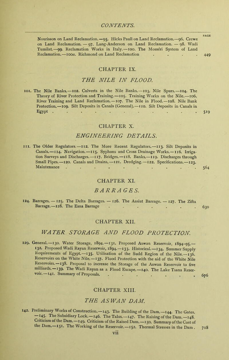 Nourisson on Land Reclamation.—95. Hicks Pauli on Land Reclamation.—96. Crewe on Land Reclamation. — 97. Lang-Anderson on Land Reclamation. — 98. Wadi Tumilat.—99. Reclamation Works in Italy.—too. The Mosseri System of Land Reclamation.—looa. Richmond on Land Reclamation .... 449 CHAPTER IX. THE NILE IN FLOOD. 101. The Nile Banks.—102. Culverts in the Nile Banks.—103. Nile Spurs.—104. The Theory of River Protection and Training.—105. Training Works on the Nile.—106. River Training and Land Reclamation. —107. The Nile in Flood.—108. Nile Bank Protection.—109. Silt Deposits in Canals (General).— no. Silt Deposits in Canals in Egypt ........... 519 CHAPTER X. ENGINEERING DETAILS. III. The Older Regulators.—H2. The More Recent Regulators.—113. Silt Deposits in Canals.—114. Navigation.—115. Syphons and Cross Drainage Works.—116. Irriga- tion Surveys and Discharges.—117. Bridges.—118. Banks.—119. Discharges through Small Pipes.—120. Canals and Drains.—121. Dredging.—122. Specifications.—123. Maintenance . . . . . . . . . . 564 CHAPTER XI. BARRAGES. 124. Barrages. — 125. The Delta Barrages.—126. The Assiut Barrage. — 127. The Zifta Barrage.—128. The Esna Barrage ....... CHAPTER XII. WATER STORAGE AND FLOOD PROTECTION. 129. General.—130. Water Storage, 1894. —131. Proposed Aswan Reservoir, 1894-95.— 132. Proposed Wadi Rayan Reservoir, 1894.—133. Historical.—134. Summer Supply Requirements of Egypt.—135. Utilisation of the Sudd Region of the Nile.—136. Reservoirs on the White Nile. —137. Flood Protection with the aid of the White Nile Reservoirs. —138. Proposal to increase the Storage of the Aswan Reservoir to five milliards. 139. The Wadi Rayan as a Flood Escape.—140. The Lake Tsana Reser- voir.—141. Summary of Proposals. ....... CHAPTER XIII. THE ASWAN DAM. 142. Preliminary Works of Construction.—143. The Building of the Dam.—144. The Gates. 145. The Subsidiary Lock.—146. The Talus.—147. The Raising of the Dam.—148. Criticism of the Dam.—149. Criticism of the Raised Dam.—150. Summary of the Cost of the Dam. 151. The Working of the Reservoir.—152. Thermal Stresses in the Dam . 718