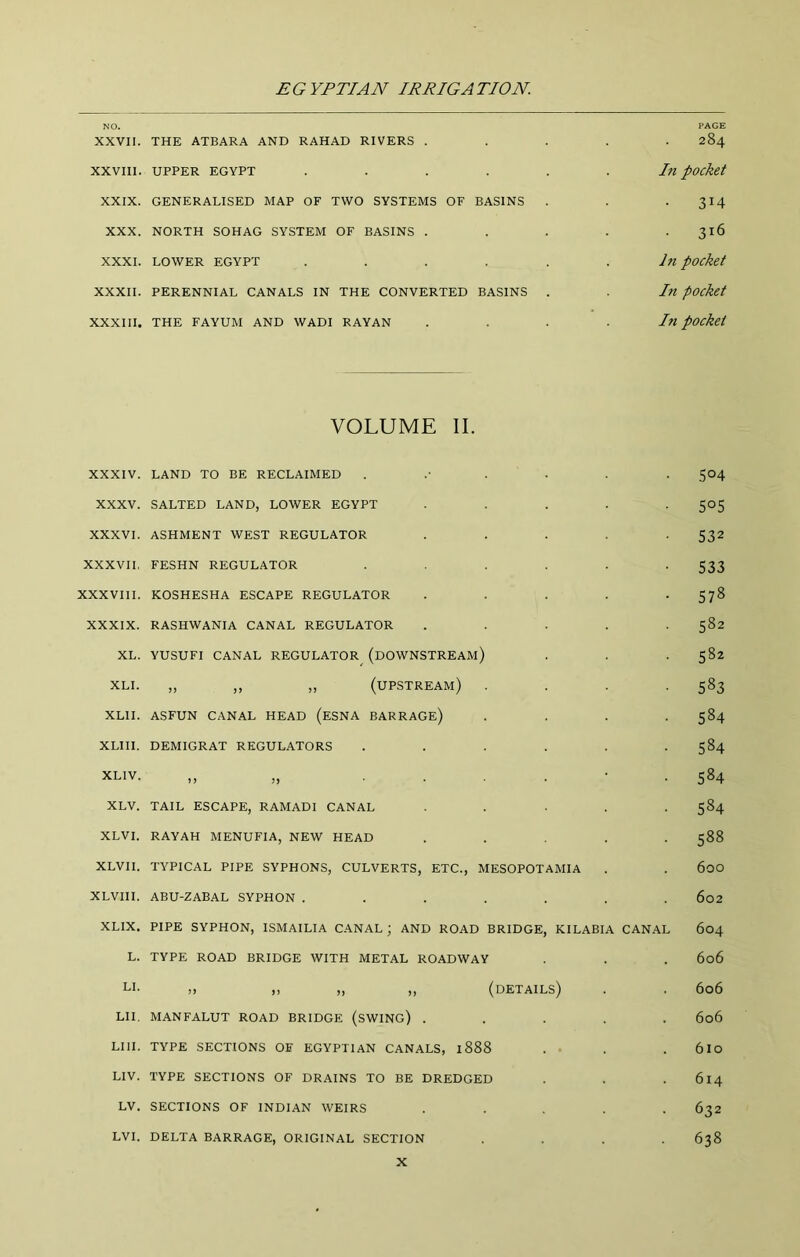 NO. PAGE XXVII. THE ATBARA AND RAHAD RIVERS ..... 284 XXVIII. UPPER EGYPT ...... In pOckct XXIX. GENERALISED MAP OF TWO SYSTEMS OF BASINS . . . 314 XXX. NORTH SOHAG SYSTEM OF BASINS . . . . .316 XXXI. LOWER EGYPT ...... In pocket XXXII. PERENNIAL CANALS IN THE CONVERTED BASINS . . In pOcket XXXIII. THE FAYUM AND WADI RAYAN . . . .In pOcket VOLUME II. XXXIV. XXXV. XXXVI. XXXVII, XXXVIII. XXXIX. XL. XLI. XLII. XLIII. XLIV. XLV. XLVI. XLVII. XLVIII. XLIX, L. LAND TO BE RECLAIMED SALTED LAND, LOWER EGYPT ASHMENT WEST REGULATOR FESHN REGULATOR KOSHESHA ESCAPE REGULATOR RASHWANIA CANAL REGULATOR YUSUFI CANAL REGULATOR^ (dOWNSTREAM) „ ,, ,, (upstream) ASFUN CANAL HEAD (eSNA BARRAGe) DEMIGRAT REGULATORS )) 11 .... TAIL ESCAPE, RAMADI CANAL RAYAH MENUFIA, NEW HEAD TYPICAL PIPE SYPHONS, CULVERTS, ETC., MESOPOTAMIA ABU-ZABAL SYPHON ..... PIPE SYPHON, ISMAILIA CANAL; AND ROAD BRIDGE, KILABIA CANAL TYPE ROAD BRIDGE WITH METAL ROADWAY LI- „ ,, „ „ (details) LII. MANFALUT road BRIDGE (sWING) . LIII. TYPE SECTIONS OF EGYPTIAN CANALS, 1888 . ■ LIV. TYPE SECTIONS OF DRAINS TO BE DREDGED LV. SECTIONS OF INDIAN WEIRS LVI. DELTA BARRAGE, ORIGINAL SECTION S°4 505 532 533 578 582 582 583 584 584 584 584 588 600 602 604 606 606 606 610 614 632 638