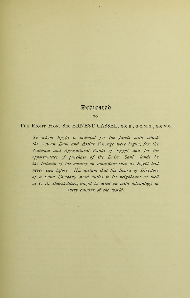 Be^icatet) TO The Right Hon. Sir ERNEST CASSEL, g.c.b., g.c.m.g., g.c.v.o. To whom Egypt is indebted for the funds with which the Aswan Dam and Assiut Barrage were begun, for the National and Agricultural Banks of Egypt, and for the opportunities of purchase of the Daira Sania lands by the fellahin of the country on conditions such as Egypt had never seen before. His dictum that the Board of Directors of a Land Company owed duties to its neighbours as well as to its shareholders, might be acted on with advantage in every country of the world.