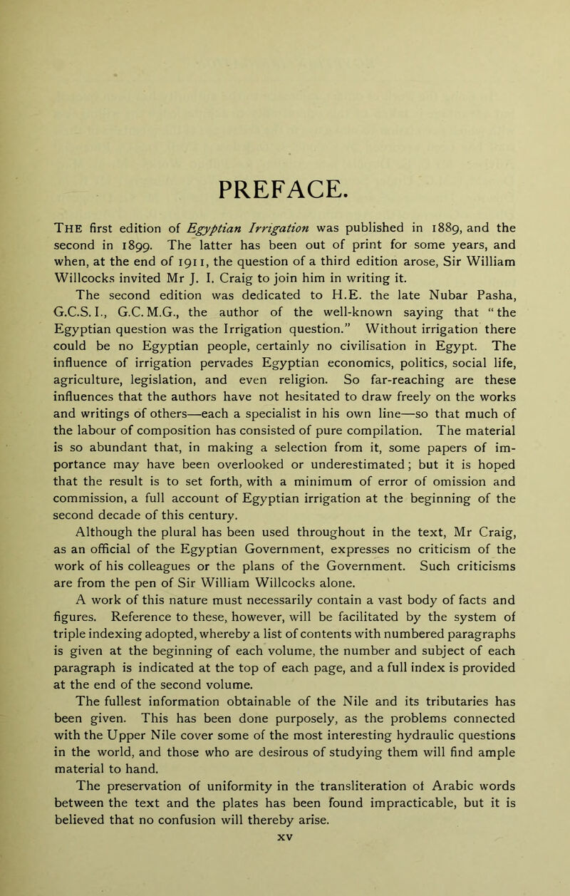 PREFACE The first edition of Egyptian Irrigation was published in 1889, and the second in 1899. The latter has been out of print for some years, and when, at the end of 1911, the question of a third edition arose, Sir William Willcocks invited Mr J, I. Craig to join him in writing it. The second edition was dedicated to H.E. the late Nubar Pasha, G.C.S. I., G.C. M.G., the author of the well-known saying that “the Egyptian question was the Irrigation question.” Without irrigation there could be no Egyptian people, certainly no civilisation in Egypt. The influence of irrigation pervades Egyptian economics, politics, social life, agriculture, legislation, and even religion. So far-reaching are these influences that the authors have not hesitated to draw freely on the works and writings of others—each a specialist in his own line—so that much of the labour of composition has consisted of pure compilation. The material is so abundant that, in making a selection from it, some papers of im- portance may have been overlooked or underestimated; but it is hoped that the result is to set forth, with a minimum of error of omission and commission, a full account of Egyptian irrigation at the beginning of the second decade of this century. Although the plural has been used throughout in the text, Mr Craig, as an official of the Egyptian Government, expresses no criticism of the work of his colleagues or the plans of the Government. Such criticisms are from the pen of Sir William Willcocks alone. A work of this nature must necessarily contain a vast body of facts and figures. Reference to these, however, will be facilitated by the system of triple indexing adopted, whereby a list of contents with numbered paragraphs is given at the beginning of each volume, the number and subject of each paragraph is indicated at the top of each page, and a full index is provided at the end of the second volume. The fullest information obtainable of the Nile and its tributaries has been given. This has been done purposely, as the problems connected with the Upper Nile cover some of the most interesting hydraulic questions in the world, and those who are desirous of studying them will find ample material to hand. The preservation of uniformity in the transliteration oi Arabic words between the text and the plates has been found impracticable, but it is believed that no confusion will thereby arise.
