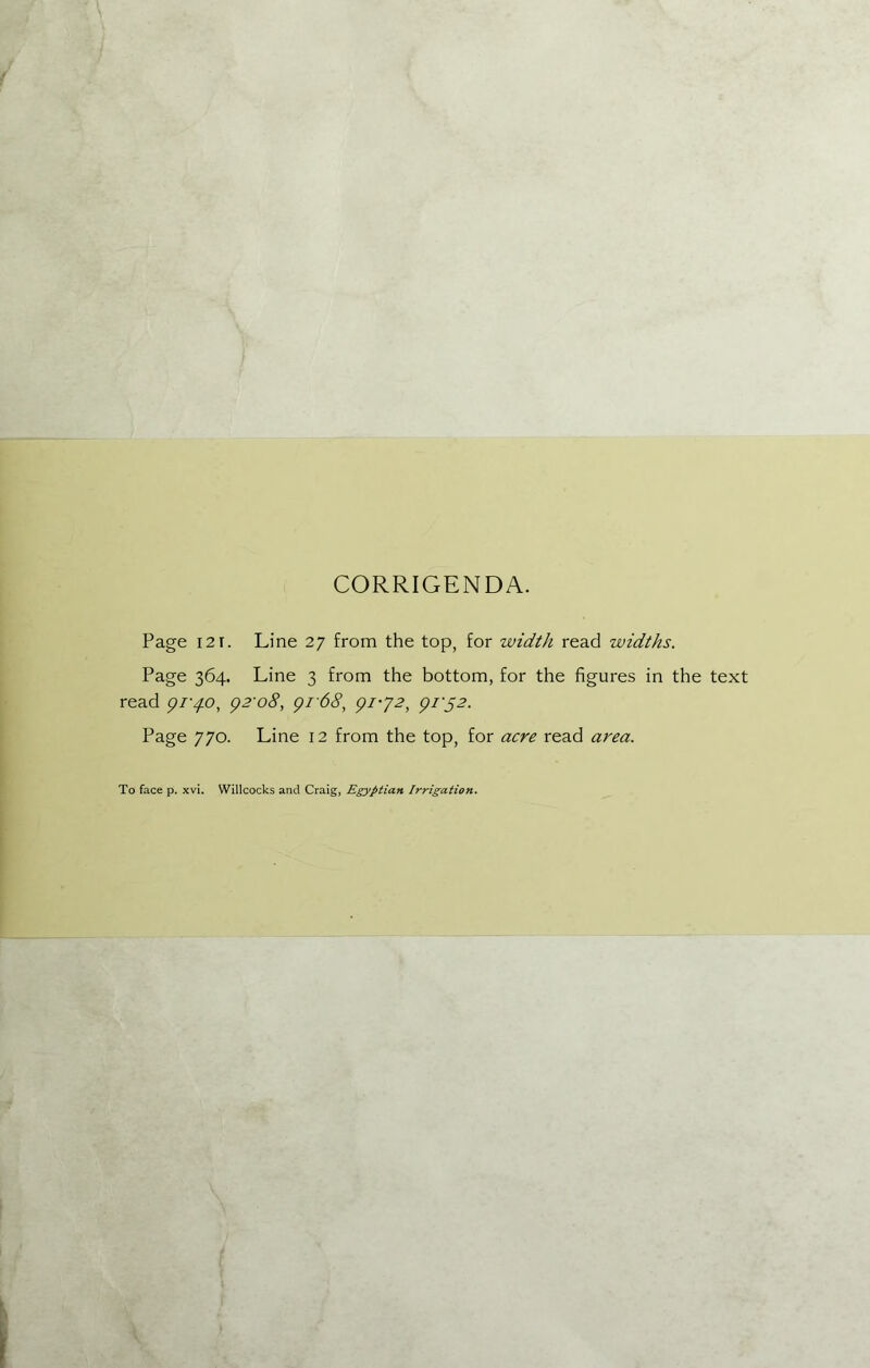 CORRIGENDA. Page 121. Line 27 from the top, for width read widths. Page 364. Line 3 from the bottom, for the figures in the text read gi'4-O, g2'o8, gi68, gi'J2, gi'S2. Page 770. Line 12 from the top, for acre read area. To face p. xvi. Willcocks and Craig, Egyptian Irrigation.