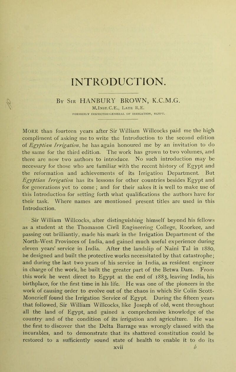 INTRODUCTION. By Sir HANBURY BROWN, K.C.M.G. M.Inst.C.E., Late K.E. FORMERLY INSPECTOR-GENERAL OF IRRIGATION, EGYPT. More than fourteen years after Sir William Willcocks paid me the high compliment of asking me to write the Introduction to the second edition of Egyptian Irrigation, he has again honoured me by an invitation to do the same for the third edition. The work has grown to two volumes, and there are now two authors to introduce. No such introduction may be necessary for those who are familiar with the recent history of Egypt and the reformation and achievements of its Irrigation Department. But Egyptian Irrigation has its lessons for other countries besides Egypt and for generations yet to come ; and for their sakes it is well to make use of this Introduction for setting forth what qualifications the authors have for their task. Where names are mentioned present titles are used in this Introduction. Sir William Willcocks, after distinguishing himself beyond his fellows as a student at the Thomason Civil Engineering College, Roorkee, and passing out brilliantly, made his mark in the Irrigation Department of the North-West Provinces of India, and gained much useful experience during eleven years’ service in India. After the landslip of Naini Tal in 1880, he designed and built the protective works necessitated by that catastrophe; and during the last two years of his service in India, as resident engineer in charge of the work, he built the greater part of the Betwa Dam. From this work he went direct to Egypt at the end of 1883, leaving India, his birthplace, for the first time in his life. He was one of the pioneers in the work of causing order to evolve out of the chaos in which Sir Colin Scott- Moncrieff found the Irrigation Service of Egypt. During the fifteen years that followed. Sir William Willcocks, like Joseph of old, went throughout all the land of Egypt, and gained a comprehensive knowledge of the country and of the condition of its irrigation and agriculture. He was the first to discover that the Delta Barrage was wrongly classed with the incurables, and to demonstrate that its shattered constitution could be restored to a sufficiently sound state of health to enable it to do its