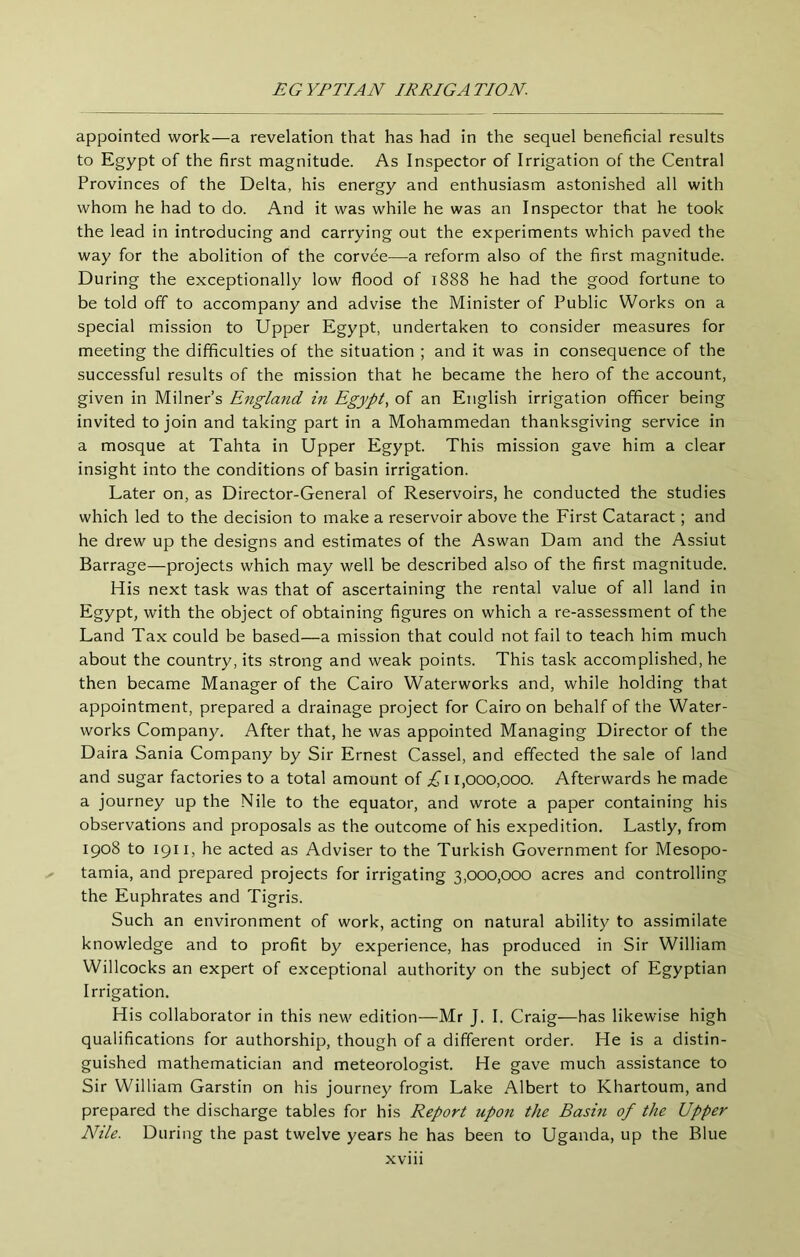 appointed work^—-a revelation that has had in the sequel beneficial results to Egypt of the first magnitude. As Inspector of Irrigation of the Central Provinces of the Delta, his energy and enthusiasm astonished all with whom he had to do. And it was while he was an Inspector that he took the lead in introducing and carrying out the experiments which paved the way for the abolition of the corvee—a reform also of the first magnitude. During the exceptionally low flood of 1888 he had the good fortune to be told off to accompany and advise the Minister of Public Works on a special mission to Upper Egypt, undertaken to consider measures for meeting the difficulties of the situation ; and it was in consequence of the successful results of the mission that he became the hero of the account, given in Milner’s England in Egypt, of an English irrigation officer being invited to join and taking part in a Mohammedan thanksgiving service in a mosque at Tahta in Upper Egypt. This mission gave him a clear insight into the conditions of basin irrigation. Later on, as Director-General of Reservoirs, he conducted the studies which led to the decision to make a reservoir above the First Cataract; and he drew up the designs and estimates of the Aswan Dam and the Assiut Barrage—projects which may well be described also of the first magnitude. His next task was that of ascertaining the rental value of all land in Egypt, with the object of obtaining figures on which a re-assessment of the Land Tax could be based—a mission that could not fail to teach him much about the country, its strong and weak points. This task accomplished, he then became Manager of the Cairo Waterworks and, while holding that appointment, prepared a drainage project for Cairo on behalf of the Water- works Company. After that, he was appointed Managing Director of the Daira Sania Company by Sir Ernest Cassel, and effected the sale of land and sugar factories to a total amount of ;i^i i,000,000. Afterwards he made a journey up the Nile to the equator, and wrote a paper containing his observations and proposals as the outcome of his expedition. Lastly, from 1908 to 1911, he acted as Adviser to the Turkish Government for Mesopo- ✓ tamia, and prepared projects for irrigating 3,000,000 acres and controlling the Euphrates and Tigris. Such an environment of work, acting on natural ability to assimilate knowledge and to profit by experience, has produced in Sir William Willcocks an expert of exceptional authority on the subject of Egyptian Irrigation. His collaborator in this new edition—Mr J. I. Craig—has likewise high qualifications for authorship, though of a different order. He is a distin- guished mathematician and meteorologist. He gave much assistance to Sir William Garstin on his journey from Lake Albert to Khartoum, and prepared the discharge tables for his Report upon the Basin of the Upper Nile. During the past twelve years he has been to Uganda, up the Blue