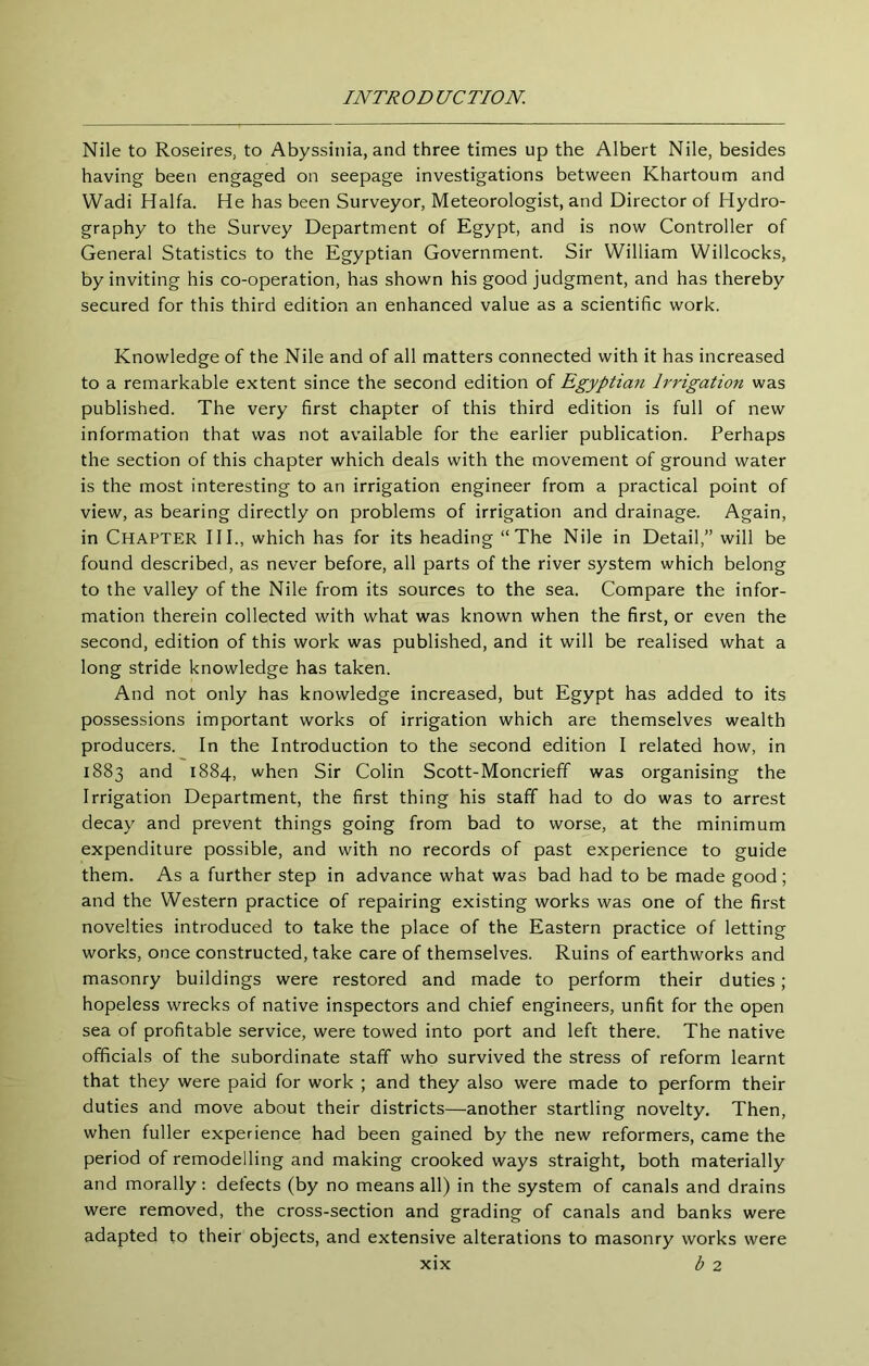 Nile to Roseires, to Abyssinia, and three times up the Albert Nile, besides having been engaged on seepage investigations between Khartoum and Wadi Haifa. He has been Surveyor, Meteorologist, and Director of Hydro- graphy to the Survey Department of Egypt, and is now Controller of General Statistics to the Egyptian Government. Sir William Willcocks, by inviting his co-operation, has shown his good judgment, and has thereby secured for this third edition an enhanced value as a scientific work. Knowledge of the Nile and of all matters connected with it has increased to a remarkable extent since the second edition of Egyptian Irrigation was published. The very first chapter of this third edition is full of new information that was not available for the earlier publication. Perhaps the section of this chapter which deals with the movement of ground water is the most interesting to an irrigation engineer from a practical point of view, as bearing directly on problems of irrigation and drainage. Again, in Chapter HI., which has for its heading “The Nile in Detail,” will be found described, as never before, all parts of the river system which belong to the valley of the Nile from its sources to the sea. Compare the infor- mation therein collected with what was known when the first, or even the second, edition of this work was published, and it will be realised what a long stride knowledge has taken. And not only has knowledge increased, but Egypt has added to its possessions important works of irrigation which are themselves wealth producers. In the Introduction to the second edition I related how, in 1883 and 1884, when Sir Colin Scott-Moncrieff was organising the Irrigation Department, the first thing his staff had to do was to arrest decay and prevent things going from bad to worse, at the minimum expenditure possible, and with no records of past experience to guide them. As a further step in advance what was bad had to be made good; and the Western practice of repairing existing works was one of the first novelties introduced to take the place of the Eastern practice of letting works, once constructed, take care of themselves. Ruins of earthworks and masonry buildings were restored and made to perform their duties; hopeless wrecks of native inspectors and chief engineers, unfit for the open sea of profitable service, were towed into port and left there. The native officials of the subordinate staff who survived the stress of reform learnt that they were paid for work ; and they also were made to perform their duties and move about their districts—another startling novelty. Then, when fuller experience had been gained by the new reformers, came the period of remodelling and making crooked ways straight, both materially and morally; detects (by no means all) in the system of canals and drains were removed, the cross-section and grading of canals and banks were adapted to their objects, and extensive alterations to masonry works were