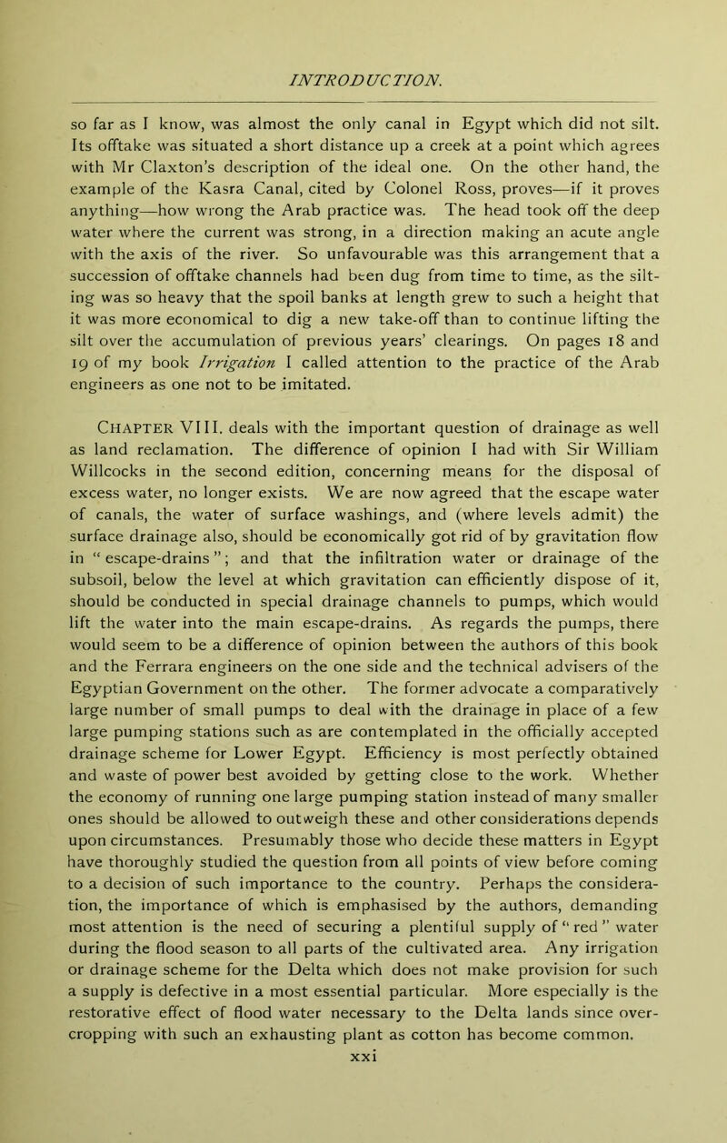 so far as I know, was almost the only canal in Egypt which did not silt. Its offtake was situated a short distance up a creek at a point which agrees with Mr Claxton’s description of the ideal one. On the other hand, the example of the Kasra Canal, cited by Colonel Ross, proves—if it proves anything—how wrong the Arab practice was. The head took off the deep water where the current was strong, in a direction making an acute angle with the axis of the river. So unfavourable was this arrangement that a succession of offtake channels had been dug from time to time, as the silt- ing was so heavy that the spoil banks at length grew to such a height that it was more economical to dig a new take-off than to continue lifting the silt over the accumulation of previous years’ clearings. On pages i8 and 19 of my book Irrigation I called attention to the practice of the Arab engineers as one not to be imitated. Chapter VIII. deals with the important question of drainage as well as land reclamation. The difference of opinion I had with Sir William Willcocks in the second edition, concerning means for the disposal of excess water, no longer exists. We are now agreed that the escape water of canals, the water of surface washings, and (where levels admit) the surface drainage also, should be economically got rid of by gravitation flow in “escape-drains”; and that the infiltration water or drainage of the subsoil, below the level at which gravitation can efficiently dispose of it, should be conducted in special drainage channels to pumps, which would lift the water into the main escape-drains. As regards the pumps, there would seem to be a difference of opinion between the authors of this book and the Ferrara engineers on the one side and the technical advisers of the Egyptian Government on the other. The former advocate a comparatively large number of small pumps to deal with the drainage in place of a few large pumping stations such as are contemplated in the officially accepted drainage scheme for Lower Egypt. Efficiency is most perfectly obtained and waste of power best avoided by getting close to the work. Whether the economy of running one large pumping station instead of many smaller ones should be allowed to outweigh these and other considerations depends upon circumstances. Presumably those who decide these matters in Egypt have thoroughly studied the question from all points of view before coming to a decision of such importance to the country. Perhaps the considera- tion, the importance of which is emphasised by the authors, demanding most attention is the need of securing a plentiful supply of “ red ” water during the flood season to all parts of the cultivated area. Any irrigation or drainage scheme for the Delta which does not make provision for such a supply is defective in a most essential particular. More especially is the restorative effect of flood water necessary to the Delta lands since over- cropping with such an exhausting plant as cotton has become common.