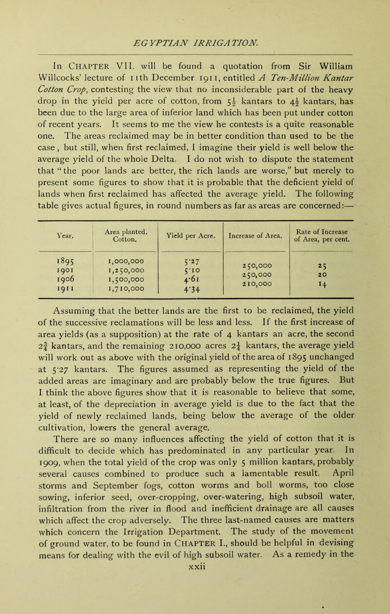 In Chapter VII. will be found a quotation from Sir William Willcocks’lecture of iith December 1911, entitled Ten-Million Kantar Cotton Crop, contesting the view that no inconsiderable part of the heavy drop in the yield per acre of cotton, from 5|- kantars to 4^ kantars, has been due to the large area of inferior land which has been put under cotton of recent years. It seems to me the view he contests is a quite reasonable one. The areas reclaimed may be in better condition than used to be the case, but still, when first reclaimed, I imagine their yield is well below the average yield of the whole Delta. I do not wish to dispute the statement that “ the poor lands are better, the rich lands are worse,” but merely to present some figures to show that it is probable that the deficient yield of lands when first reclaimed has affected the average yield. The following table gives actual figures, in round numbers as far as areas are concerned:— Year. Area planted. Cotton. Yield per Acre. Increase of Area. Rate of Increase of Area, per cent. 1895 1,000,000 5-27 250,000 25 1901 1906 P b 0 0 5'io 4'6i 1,500,000 250.000 210.000 20 14 1911 1,710,000 4-34 Assuming that the better lands are the first to be reclaimed, the yield of the successive reclamations will be less and less. If the first increase of area yields (as a supposition) at the rate of 4 kantars an acre, the second 2f kantars, and the remaining 210,000 acres 2| kantars, the average yield will work out as above with the original yield of the area of 1895 unchanged at 5’27 kantars. The figures assumed as representing the yield of the added areas are imaginary and are probably below the true figures. But I think the above figures show that it is reasonable to believe that some, at least, of the depreciation in average yield is due to the fact that the yield of newly reclaimed lands, being below the average of the older cultivation, lowers the general average. There are so many influences affecting the yield of cotton that it is difficult to decide which has predominated in any particular year. In 1909, when the total yield of the crop was only 5 million kantars, probably several causes combined to produce such a lamentable result. April storms and September fogs, cotton worms and boll worms, too close sowing, inferior seed, over-cropping, over-watering, high subsoil water, infiltration from the river in flood and inefficient drainage are all causes which affect the crop adversely. The three last-named causes are matters which concern the Irrigation Department. The study of the movement of ground water, to be found in CHAPTER I., should be helpful in devising means for dealing with the evil of high subsoil water. As a remedy in the