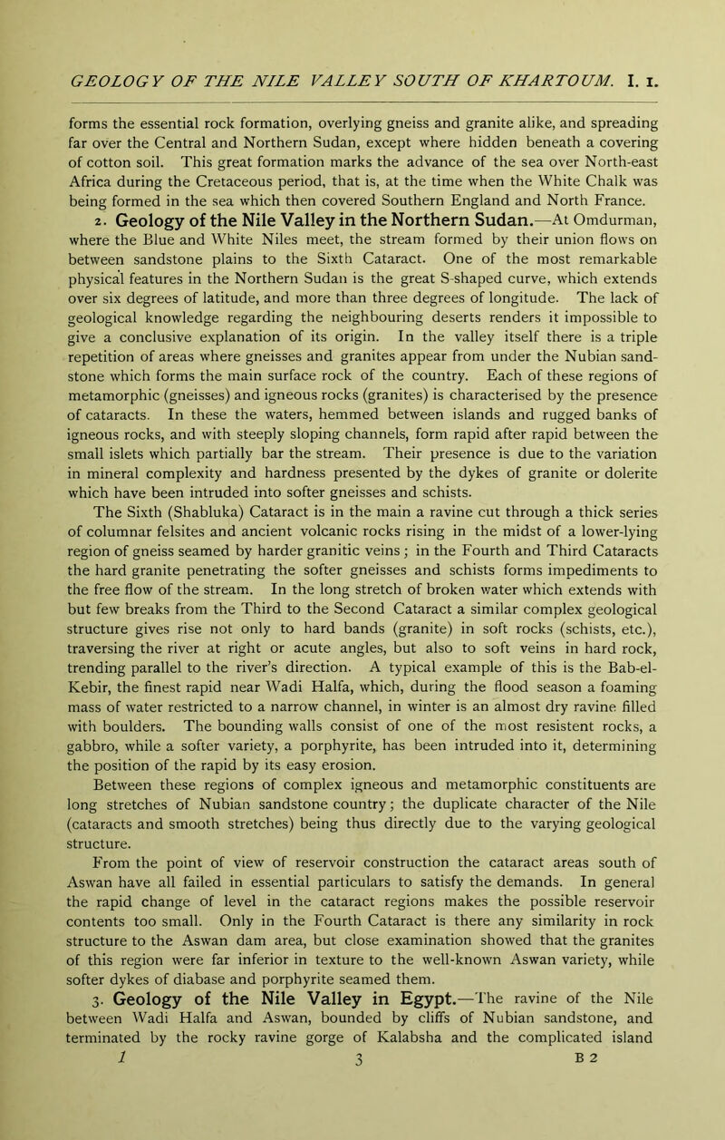 GEOLOGY OF THE NILE VALLEY SOUTH OF KHARTOUM. I. i. forms the essential rock formation, overlying gneiss and granite alike, and spreading far over the Central and Northern Sudan, except where hidden beneath a covering of cotton soil. This great formation marks the advance of the sea over North-east Africa during the Cretaceous period, that is, at the time when the White Chalk was being formed in the sea which then covered Southern England and North France. 2. Geology of the Nile Valley in the Northern Sudan.—At Omdurman, where the Blue and White Niles meet, the stream formed by their union flows on between sandstone plains to the Sixth Cataract. One of the most remarkable physical features in the Northern Sudan is the great S-shaped curve, which extends over six degrees of latitude, and more than three degrees of longitude. The lack of geological knowledge regarding the neighbouring deserts renders it impossible to give a conclusive explanation of its origin. In the valley itself there is a triple repetition of areas where gneisses and granites appear from under the Nubian sand- stone which forms the main surface rock of the country. Each of these regions of metamorphic (gneisses) and igneous rocks (granites) is characterised by the presence of cataracts. In these the waters, hemmed between islands and rugged banks of igneous rocks, and with steeply sloping channels, form rapid after rapid between the small islets which partially bar the stream. Their presence is due to the variation in mineral complexity and hardness presented by the dykes of granite or dolerite which have been intruded into softer gneisses and schists. The Sixth (Shabluka) Cataract is in the main a ravine cut through a thick series of columnar felsites and ancient volcanic rocks rising in the midst of a lower-lying region of gneiss seamed by harder granitic veins ; in the Fourth and Third Cataracts the hard granite penetrating the softer gneisses and schists forms impediments to the free flow of the stream. In the long stretch of broken v/ater which extends with but few breaks from the Third to the Second Cataract a similar complex geological structure gives rise not only to hard bands (granite) in soft rocks (schists, etc.), traversing the river at right or acute angles, but also to soft veins in hard rock, trending parallel to the river’s direction. A typical example of this is the Bab-el- Kebir, the finest rapid near Wadi Haifa, which, during the flood season a foaming mass of water restricted to a narrow channel, in winter is an almost dry ravine filled with boulders. The bounding walls consist of one of the most resistent rocks, a gabbro, while a softer variety, a porphyrite, has been intruded into it, determining the position of the rapid by its easy erosion. Between these regions of complex igneous and metamorphic constituents are long stretches of Nubian sandstone country; the duplicate character of the Nile (cataracts and smooth stretches) being thus directly due to the varying geological structure. From the point of view of reservoir construction the cataract areas south of Aswan have all failed in essential particulars to satisfy the demands. In general the rapid change of level in the cataract regions makes the possible reservoir contents too small. Only in the Fourth Cataract is there any similarity in rock structure to the Aswan dam area, but close examination showed that the granites of this region were far inferior in texture to the well-known Aswan variety, while softer dykes of diabase and porphyrite seamed them. 3. Geology of the Nile Valley in Egypt.—The ravine of the Nile between Wadi Haifa and Aswan, bounded by cliff's of Nubian sandstone, and terminated by the rocky ravine gorge of Kalabsha and the complicated island