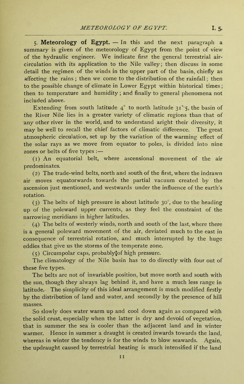 5. Meteorology of Egypt. — In this and the next paragraph a summary is given of the meteorology of Egypt from the point of view of the hydraulic engineer. We indicate first the general terrestrial air- circulation with its application to the Nile valley; then discuss in some detail the regimen of the winds in the upper part of the basin, chiefly as affecting the rains ; then we come to the distribution of the rainfall; then to the possible change of climate in Lower Egypt within historical times; then to temperature and humidity ; and finally to general phenomena not included above. Extending from south latitude 4° to north latitude 3i'’’5, the basin of the River Nile lies in a greater variety of climatic regions than that of any other river in the world, and to understand aright their diversity, it may be well to recall the chief factors of climatic difference. The great atmospheric circulation, set up by the variation of the warming effect of the solar rays as we move from equator to poles, is divided into nine zones or belts of five types :— (1) An equatorial belt, where ascensional movement of the air predominates. (2) The trade-wind belts, north and south of the first, where the indrawn air moves equatorwards towards the partial vacuum created by the ascension just mentioned, and westwards under the influence of the earth’s rotation. (3) The belts of high pressure in about latitude 30°, due to the heading up of the poleward upper currents, as they feel the constraint of the narrowing meridians in higher latitudes. (4) The belts of westerly winds, north and south of the last, where there is a general poleward movement of the air, deviated much to the east in consequence of terrestrial rotation, and much interrupted by the huge eddies that give us the storms of the temperate zone. (5) Circumpolar caps, probablylof high pressure. The climatology of the Nile basin has to do directly with four out of these five types. The belts are not of invariable position, but move north and south with the sun, though they always lag behind it, and have a much less range in latitude. The simplicity of this ideal arrangement is much modified firstly by the distribution of land and water, and secondly by the presence of hill masses. So slowly does water warm up and cool down again as compared with the solid crust, especially when the latter is dry and devoid of vegetation, that in summer the sea is cooler than the adjacent land and in winter warmer. Hence in summer a draught is created inwards towards the land, whereas in winter the tendency is for the winds to blow seawards. Again, the updraught caused by terrestrial heating is much intensified if the land