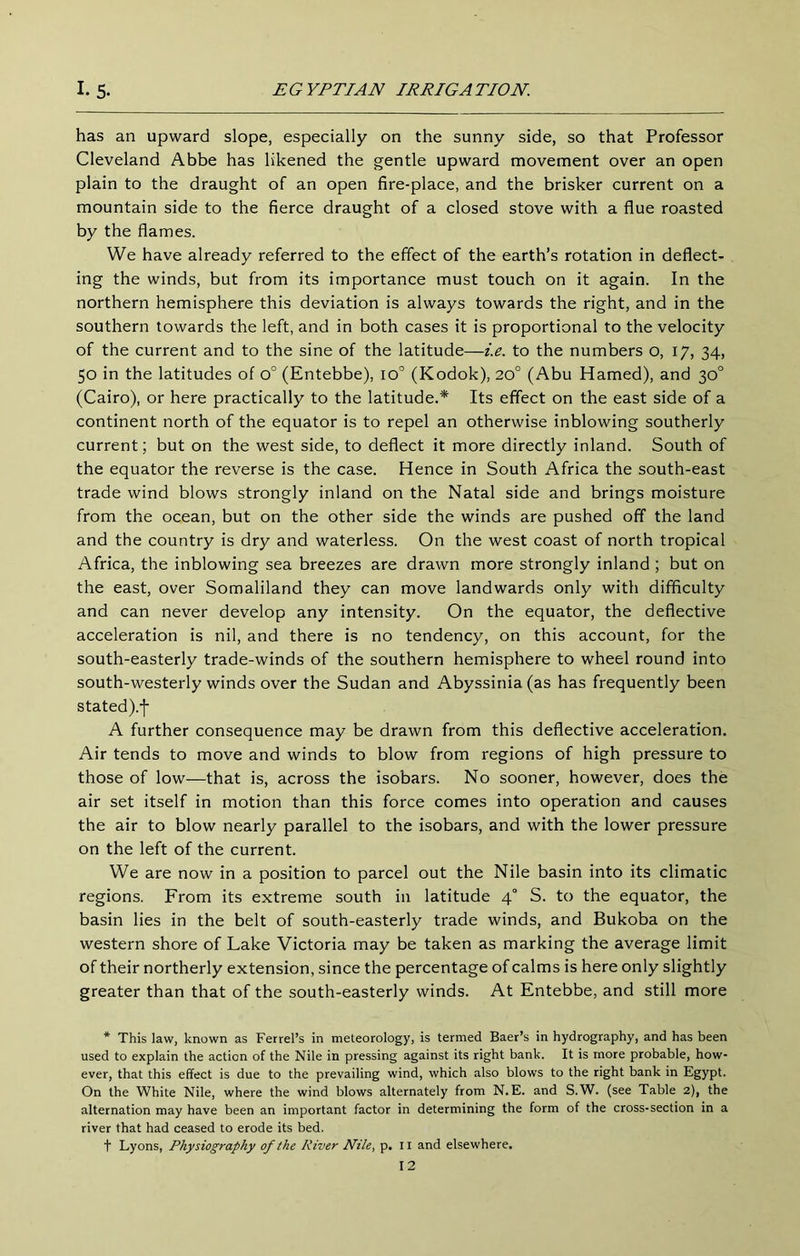 has an upward slope, especially on the sunny side, so that Professor Cleveland Abbe has likened the gentle upward movement over an open plain to the draught of an open fire-place, and the brisker current on a mountain side to the fierce draught of a closed stove with a flue roasted by the flames. We have already referred to the effect of the earth’s rotation in deflect- ing the winds, but from its importance must touch on it again. In the northern hemisphere this deviation is always towards the right, and in the southern towards the left, and in both cases it is proportional to the velocity of the current and to the sine of the latitude—i.e. to the numbers o, 17, 34, 50 in the latitudes of 0° (Entebbe), 10° (Kodok), 20° (Abu Hamed), and 30° (Cairo), or here practically to the latitude.* Its effect on the east side of a continent north of the equator is to repel an otherwise inblowing southerly current; but on the west side, to deflect it more directly inland. South of the equator the reverse is the case. Hence in South Africa the south-east trade wind blows strongly inland on the Natal side and brings moisture from the ocean, but on the other side the winds are pushed off the land and the country is dry and waterless. On the west coast of north tropical Africa, the inblowing sea breezes are drawn more strongly inland ; but on the east, over Somaliland they can move landwards only with difficulty and can never develop any intensity. On the equator, the deflective acceleration is nil, and there is no tendency, on this account, for the south-easterly trade-winds of the southern hemisphere to wheel round into south-westerly winds over the Sudan and Abyssinia (as has frequently been stated).f A further consequence may be drawn from this deflective acceleration. Air tends to move and winds to blow from regions of high pressure to those of low—that is, across the isobars. No sooner, however, does the air set itself in motion than this force comes into operation and causes the air to blow nearly parallel to the isobars, and with the lower pressure on the left of the current. We are now in a position to parcel out the Nile basin into its climatic regions. From its extreme south in latitude 4° S. to the equator, the basin lies in the belt of south-easterly trade winds, and Bukoba on the western shore of Lake Victoria may be taken as marking the average limit of their northerly extension, since the percentage of calms is here only slightly greater than that of the south-easterly winds. At Entebbe, and still more * This law, known as Ferrel’s in meteorology, is termed Baer’s in hydrography, and has been used to explain the action of the Nile in pressing against its right bank. It is more probable, how- ever, that this effect is due to the prevailing wind, which also blows to the right bank in Egypt. On the White Nile, where the wind blows alternately from N.E. and S.W. (see Table 2), the alternation may have been an important factor in determining the form of the cross-section in a river that had ceased to erode its bed. t Lyons, Physiography of the River Nile, p. ii and elsewhere.