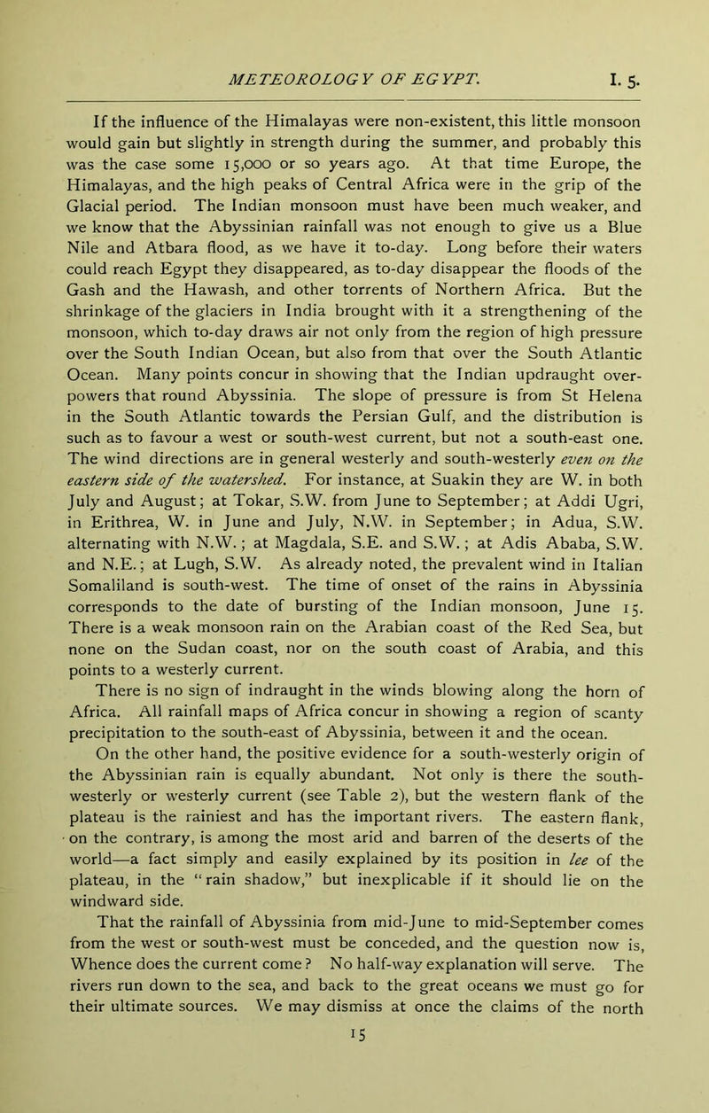 If the influence of the Himalayas were non-existent, this little monsoon would gain but slightly in strength during the summer, and probably this was the case some 15,000 or so years ago. At that time Europe, the Himalayas, and the high peaks of Central Africa were in the grip of the Glacial period. The Indian monsoon must have been much weaker, and we know that the Abyssinian rainfall was not enough to give us a Blue Nile and Atbara flood, as we have it to-day. Long before their waters could reach Egypt they disappeared, as to-day disappear the floods of the Gash and the Hawash, and other torrents of Northern Africa. But the shrinkage of the glaciers in India brought with it a strengthening of the monsoon, which to-day draws air not only from the region of high pressure over the South Indian Ocean, but also from that over the South Atlantic Ocean. Many points concur in showing that the Indian updraught over- powers that round Abyssinia. The slope of pressure is from St Helena in the South Atlantic towards the Persian Gulf, and the distribution is such as to favour a west or south-west current, but not a south-east one. The wind directions are in general westerly and south-westerly even on the eastern side of the watershed. For instance, at Suakin they are W. in both July and August; at Tokar, S.W. from June to September; at Addi Ugri, in Erithrea, W. in June and July, N.W. in September; in Adua, S.W. alternating with N.W.; at Magdala, S.E. and S.W.; at Adis Ababa, S.W. and N.E.; at Lugh, S.W. As already noted, the prevalent wind in Italian Somaliland is south-west. The time of onset of the rains in Abyssinia corresponds to the date of bursting of the Indian monsoon, June 15. There is a weak monsoon rain on the Arabian coast of the Red Sea, but none on the Sudan coast, nor on the south coast of Arabia, and this points to a westerly current. There is no sign of indraught in the winds blowing along the horn of Africa. All rainfall maps of Africa concur in showing a region of scanty precipitation to the south-east of Abyssinia, between it and the ocean. On the other hand, the positive evidence for a south-westerly origin of the Abyssinian rain is equally abundant. Not only is there the south- westerly or westerly current (see Table 2), but the western flank of the plateau is the rainiest and has the important rivers. The eastern flank, • on the contrary, is among the most arid and barren of the deserts of the world—a fact simply and easily explained by its position in lee of the plateau, in the “ rain shadow,” but inexplicable if it should lie on the windward side. That the rainfall of Abyssinia from mid-June to mid-September comes from the west or south-west must be conceded, and the question now is, Whence does the current come ? No half-way explanation will serve. The rivers run down to the sea, and back to the great oceans we must go for their ultimate sources. We may dismiss at once the claims of the north IS