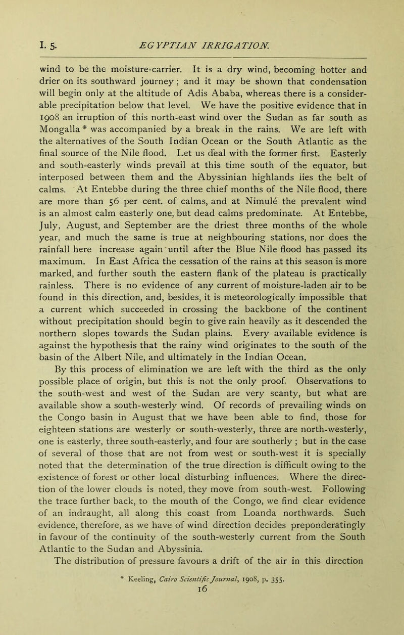 wind to be the moisture-carrier. It is a dry wind, becoming hotter and drier on its southward journey ; and it may be shown that condensation will begin only at the altitude of Adis Ababa, whereas there is a consider- able precipitation below that level. We have the positive evidence that in 1908 an irruption of this north-east wind over the Sudan as far south as Mongalla * was accompanied by a break in the rains. We are left with the alternatives of the South Indian Ocean or the South Atlantic as the final source of the Nile flood. Let us deal with the former first. Easterly and south-easterly winds prevail at this time south of the equator, but interposed between them and the Abyssinian highlands lies the belt of calms. At Entebbe during the three chief months of the Nile flood, there are more than 56 per cent, of calms, and at Nimule the prevalent wind is an almost calm easterly one, but dead calms predominate. At Entebbe, July, August, and September are the driest three months of the whole year, and much the same is true at neighbouring stations, nor does the rainfall here increase again until after the Blue Nile flood has passed its maximum. In East Africa the cessation of the rains at this season is more marked, and further south the eastern flank of the plateau is practically rainless. There is no evidence of any current of moisture-laden air to be found in this direction, and, besides, it is meteorologically impossible that a current which succeeded in crossing the backbone of the continent without precipitation should begin to give rain heavily as it descended the northern slopes towards the Sudan plains. Every available evidence is against the hypothesis that the rainy wind originates to the south of the basin of the Albert Nile, and ultimately in the Indian Ocean. By this process of elimination we are left with the third as the only possible place of origin, but this is not the only proof. Observations to the south-west and west of the Sudan are very scanty, but what are available show a south-westerly wind. Of records of prevailing winds on the Congo basin in August that we have been able to find, those for eighteen stations are westerly or south-westerly, three are north-westerly, one is easterly, three south-easterly, and four are southerly ; but in the case of several of those that are not from west or south-west it is specially noted that the determination of the true direction is difficult owing to the existence of forest or other local disturbing influences. Where the direc- tion of the lower clouds is noted, they move from south-west. Following the trace further back, to the mouth of the Congo, we find clear evidence of an indraught, all along this coast from Loanda northwards. Such evidence, therefore, as we have of wind direction decides preponderatingly in favour of the continuity of the south-westerly current from the South Atlantic to the Sudan and Abyssinia. The distribution of pressure favours a drift of the air in this direction Keeling, Cairo Scientific Journal, 190S, p. 355.