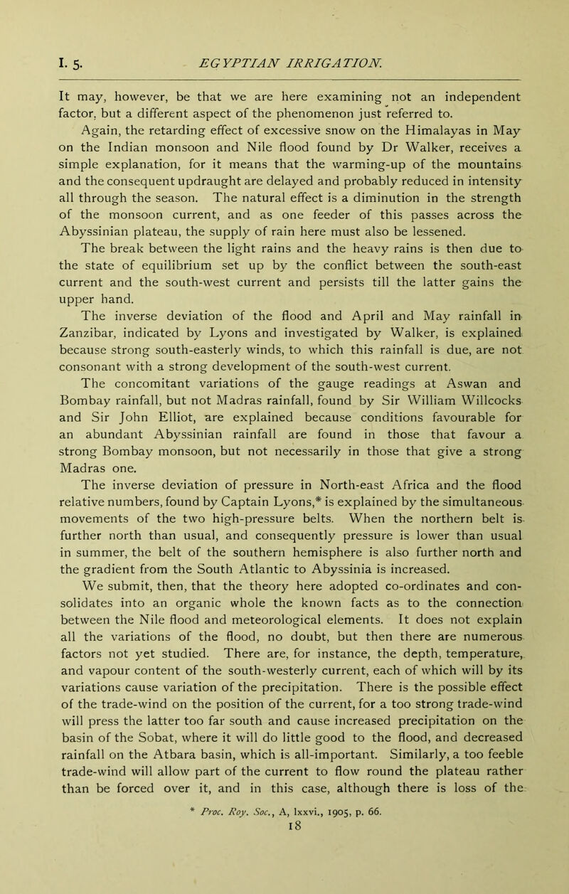 It may, however, be that we are here examining not an independent factor, but a different aspect of the phenomenon just referred to. Again, the retarding effect of excessive snow on the Himalayas in May on the Indian monsoon and Nile flood found by Dr Walker, receives a simple explanation, for it means that the warming-up of the mountains and the consequent updraught are delayed and probably reduced in intensity all through the season. The natural effect is a diminution in the strength of the monsoon current, and as one feeder of this passes across the Abyssinian plateau, the supply of rain here must also be lessened. The break between the light rains and the heavy rains is then due to the state of equilibrium set up by the conflict between the south-east current and the south-west current and persists till the latter gains the upper hand. The inverse deviation of the flood and April and May rainfall in Zanzibar, indicated by Lyons and investigated by Walker, is explained because strong south-easterly winds, to which this rainfall is due, are not consonant with a strong development of the south-west current. The concomitant variations of the gauge readings at Aswan and Bombay rainfall, but not Madras rainfall, found by Sir William Willcocks and Sir John Elliot, are explained because conditions favourable for an abundant Abyssinian rainfall are found in those that favour a strong Bombay monsoon, but not necessarily in those that give a strong Madras one. The inverse deviation of pressure in North-east Africa and the flood relative numbers, found by Captain Lyons,* is explained by the simultaneous movements of the two high-pressure belts. When the northern belt is further north than usual, and consequently pressure is lower than usual in summer, the belt of the southern hemisphere is also further north and the gradient from the South Atlantic to Abyssinia is increased. We submit, then, that the theory here adopted co-ordinates and con- solidates into an organic whole the known facts as to the connection between the Nile flood and meteorological elements. It does not explain all the variations of the flood, no doubt, but then there are numerous factors not yet studied. There are, for instance, the depth, temperature, and vapour content of the south-westerly current, each of which will by its variations cause variation of the precipitation. There is the possible effect of the trade-wind on the position of the current, for a too strong trade-wind will press the latter too far south and cause increased precipitation on the basin of the Sobat, where it will do little good to the flood, and decreased rainfall on the Atbara basin, which is all-important. Similarly, a too feeble trade-wind will allow part of the current to flow round the plateau rather than be forced over it, and in this case, although there is loss of the Pj'oc. Roy. Soc., A, Ixxvi., 1905, p. 66.
