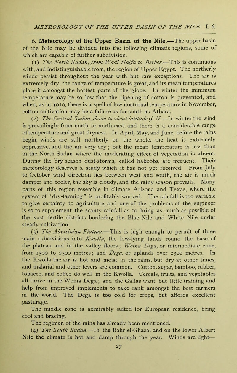 6. Meteorology of the Upper Basin of the Nile.—The upper basin of the Nile may be divided into the following climatic regions, some of which are capable of further subdivision. (1) The North Sudan, from Wadi Haifa to Berber.—This is continuous with, and indistinguishable from, the region of Upper Egypt. The northerly winds persist throughout the year with but rare exceptions. The air is extremely dry, the range of temperature is great, and its mean temperatures place it amongst the hottest parts of the globe. In winter the minimum temperature may be so low that the ripening of cotton is prevented, and when, as in 1910, there is a spell of low nocturnal temperature in November, cotton cultivation may be a failure as far south as Atbara. (2) The Central Sudan, down to about latitude 9° N.—In winter the wind is prevailingly from north or north-east, and there is a considerable range of temperature and great dryness. In April, May, and June, before the rains begin, winds are still northerly on the whole, the heat is extremely oppressive, and the air very dry ; but the mean temperature is less than in the North Sudan where the moderating effect of vegetation is absent. During the dry season dust-storms, called haboobs, are frequent. Their meteorology deserves a study which it has not yet received. From July to October wind direction lies between west and south, the air is much damper and cooler, the sky is cloudy, and the rainy season prevails. Many parts of this region resemble in climate Arizona and Texas, where the system of “ dry-farming ” is profitably worked. The rainfall is too variable to give certainty to agriculture, and one of the problems of the engineer is so to supplement the scanty rainfall as to bring as much as possible of the vast fertile districts bordering the Blue Nile and White Nile under steady cultivation. (3) The Abyssinian Plateau.—This is high enough to permit of three main subdivisions into Kwolla, the low-lying lands round the base of the plateau and in the valley floors ; Woina Dega, or intermediate zone, from 1500 to 2300 metres; and Dega, or uplands over 2300 metres. In the Kwolla the air is hot and moist in the rains, but dry at other times, and malarial and other fevers are common. Cotton, sugar, bamboo, rubber, tobacco, and coffee do well in the Kwolla. Cereals, fruits, and vegetables all thrive in the Woina Dega; and the Gallas want but little training and help from improved implements to take rank amongst the best farmers in the world. The Dega is too cold for crops, but affords excellent pasturage. The middle zone is admirably suited for European residence, being cool and bracing. The regimen of the rains has already been mentioned. (4) The South Sudan.—In the Bahr-el-Ghazal and on the lower Albert Nile the climate is hot and damp through the year. Winds are light—