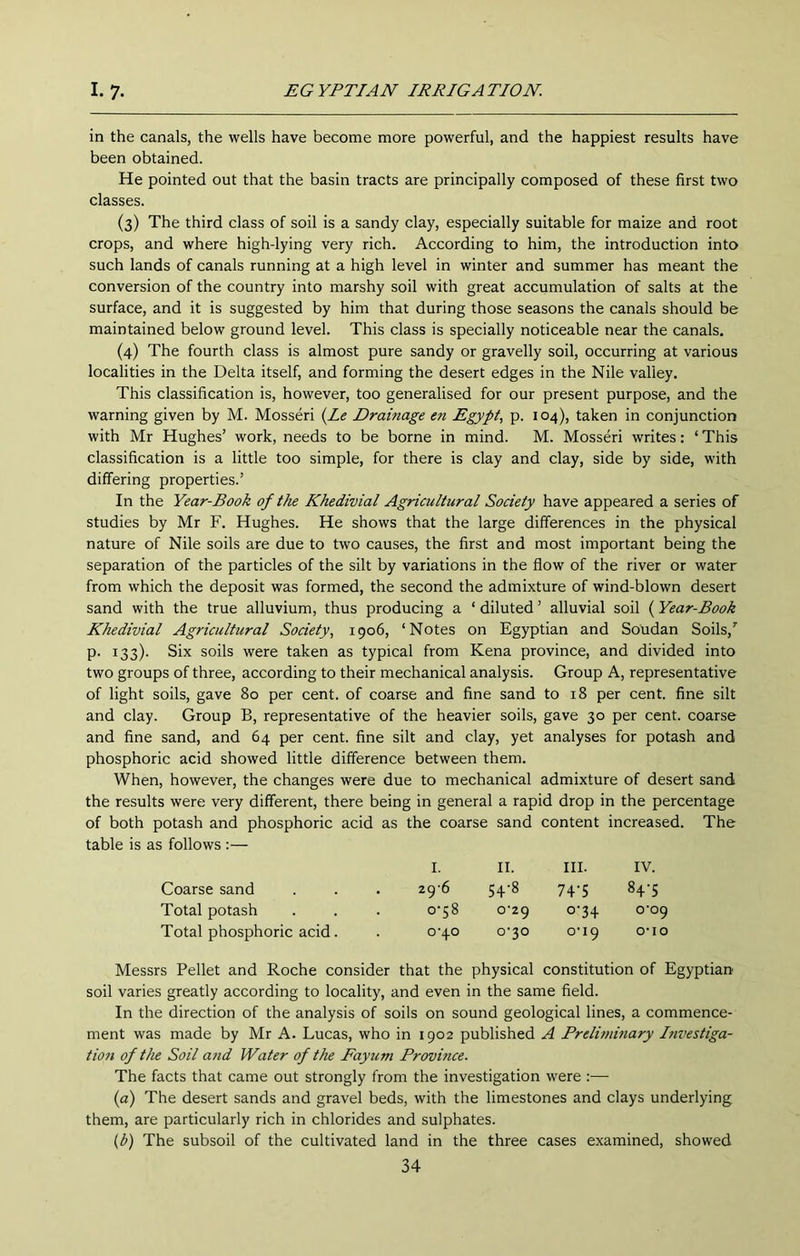 in the canals, the wells have become more powerful, and the happiest results have been obtained. He pointed out that the basin tracts are principally composed of these first two classes. (3) The third class of soil is a sandy clay, especially suitable for maize and root crops, and where high-lying very rich. According to him, the introduction into such lands of canals running at a high level in winter and summer has meant the conversion of the country into marshy soil with great accumulation of salts at the surface, and it is suggested by him that during those seasons the canals should be maintained below ground level. This class is specially noticeable near the canals. (4) The fourth class is almost pure sandy or gravelly soil, occurring at various localities in the Delta itself, and forming the desert edges in the Nile valley. This classification is, however, too generalised for our present purpose, and the warning given by M. Mosseri {Le Drainage en Egypt, p. 104), taken in conjunction with Mr Hughes’ work, needs to be borne in mind. M. Mosseri writes: ‘ This classification is a little too simple, for there is clay and clay, side by side, with differing properties.’ In the Year-Book of the Khedivial Agricultural Society have appeared a series of studies by Mr F. Hughes. He shows that the large differences in the physical nature of Nile soils are due to two causes, the first and most important being the separation of the particles of the silt by variations in the flow of the river or water from which the deposit was formed, the second the admixture of wind-blown desert sand with the true alluvium, thus producing a ‘ diluted ’ alluvial soil (Year-Book Khedivial Agricultural Society, 1906, ‘Notes on Egyptian and Soudan Soils,’' p. 133). Six soils were taken as typical from Kena province, and divided into two groups of three, according to their mechanical analysis. Group A, representative of light soils, gave 80 per cent, of coarse and fine sand to 18 per cent, fine silt and clay. Group B, representative of the heavier soils, gave 30 per cent, coarse and fine sand, and 64 per cent, fine silt and clay, yet analyses for potash and phosphoric acid showed little difference between them. When, however, the changes were due to mechanical admixture of desert sand the results were very different, there being in general a rapid drop in the percentage of both potash and phosphoric acid as the coarse sand content increased. The table is as follows :— I. II. III. IV. Coarse sand . 29‘6 54-8 74-5 84-5 Total potash o‘58 o'zg o'34 o'og Total phosphoric acid. 0‘40 0-30 o’lg o-io Messrs Pellet and Roche consider that the physical constitution of Egyptian soil varies greatly according to locality, and even in the same field. In the direction of the analysis of soils on sound geological lines, a commence- ment was made by Mr A. Lucas, who in 1902 published A Prelinnnary Investiga- tiofi of the Soil and Water of the Fayum Province. The facts that came out strongly from the investigation were :— {a) The desert sands and gravel beds, with the limestones and clays underlying them, are particularly rich in chlorides and sulphates. (p) The subsoil of the cultivated land in the three cases examined, showed