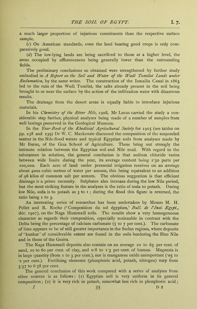 a much larger proportion of injurious constituents than the respective surface sample. {c) On American standards, even the land bearing good crops is only com- paratively good. {d) The low-lying lands are being sacrificed to those at a higher level, the areas occupied by efflorescences being generally lower than the surrounding, fields. The preliminary conclusions so obtained were strengthened by further study embodied in A Report on the Soil and Water of the Wadi Tumilat Lands under Reclamation, by the same writer. The construction of the Ismailia Canal in 1863 led to the ruin of the Wadi Tumilat, the salts already present in the soil being brought to or near the surface by the action of the infiltration water with disastrous results. The drainage from the desert areas is equally liable to introduce injurious materials. In his Chemistry of the River Nile, 1908, Mr Lucas carried the study a con- siderable step further, physical analyses being made of a number of samples from well borings preserved in the Geological Museum. In the Year-Book of the Khedivial Agricultural Society for 1905 (see tables on pp. 238 and 239) Dr W. C. Mackenzie discussed the composition of the suspended matter in the Nile-flood waters and typical Egyptian soils from analyses made by Mr Burns, of the Giza School of Agriculture. These bring out strongly the intimate relation between the Egyptian soil and Nile mud. With regard to the substances in solution, the general conclusion is that sodium chloride varies between wide limits during the year, its average content being 2‘30 parts per 100,000. Each acre of land under perennial irrigation receives on an average about 4000 cubic metres of water per annum, this being equivalent to an addition of 96 kilos of common salt per annum. The obvious suggestion is that efficient drainage is a prime necessity. Sulphates also increase during the low Nile period, but the most striking feature in the analyses is the ratio of soda to potash. During low Nile, soda is to potash as 3 to i ; during the flood this figure is reversed, the ratio being i to 3. An interesting series of researches has been undertaken by Messrs M. H. Pellet and R. Roche (‘ Composition du sol egyptien,’ Bull, de Vlnst. Egypt., dec. 1907), on the Naga Hamniadi soils. The results show a very homogeneous character as regards their composition, especially noticeable in contrast with the Delta being the percentage of calcium carbonate (5 to 7 per cent.). The carbonate of lime appears to be of still greater importance in the Sudan regions, where deposits of‘kunkar’ of considerable extent are found in the soils bordering the Blue Nile and in those of the Gezira. The Naga Hammadi deposits also contain on an average 20 to 65 per cent, of sand, 20 to 60 per cent, of clay, and o‘8 to i'3 per cent, of humus. Magnesia is in large quantity (from i to 3 per cent.), nor is manganese oxide unimportant ('05 to •2 per cent.). Fertilising elements (phosphoric acid, potash, nitrogen) vary from 3-37 to 6‘58 per cent. The general conclusion of this work compared with a series of analyses from other sources is as follows: (i) Egyptian soil is very uniform in its general composition; (2) it is very rich in potash, somewhat less rich in phosphoric acid;