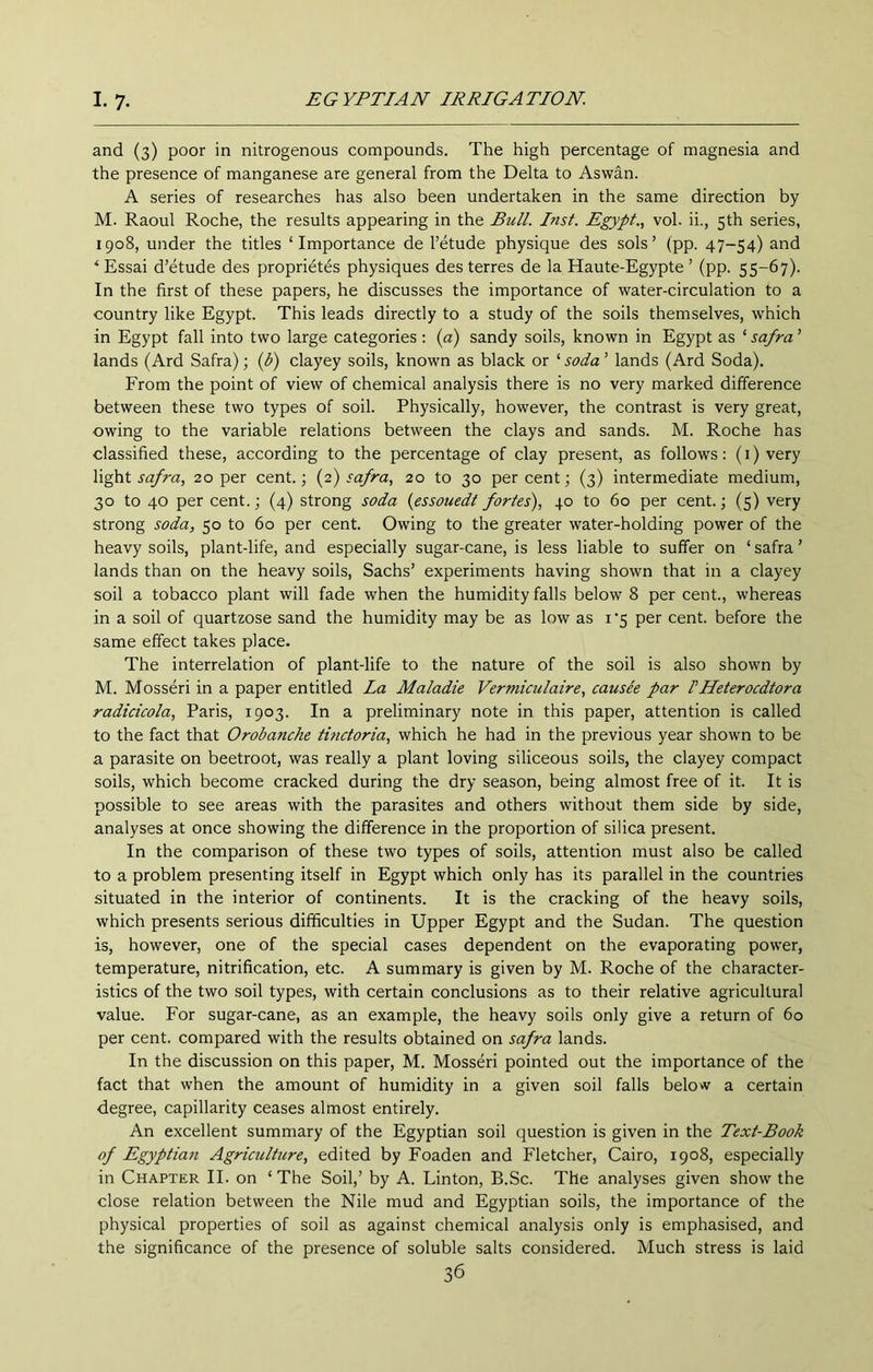 and (3) poor in nitrogenous compounds. The high percentage of magnesia and the presence of manganese are general from the Delta to Aswan. A series of researches has also been undertaken in the same direction by M. Raoul Roche, the results appearing in the Bull. Inst. Egypt., vol. ii., 5th series, 1908, under the titles ‘Importance de I’etude physique des sols’ (pp. 47-54) and ‘Essai d’etude des proprietes physiques des terres de la Haute-Egypte ’ (pp. 55-67). In the first of these papers, he discusses the importance of water-circulation to a country like Egypt. This leads directly to a study of the soils themselves, which in Egypt fall into two large categories : (a) sandy soils, known in Egypt as ‘ safra ’ lands (Ard Safra); (d) clayey soils, known as black or ‘soda’ lands (Ard Soda). From the point of view of chemical analysis there is no very marked difference between these two types of soil. Physically, however, the contrast is very great, owing to the variable relations between the clays and sands. M. Roche has classified these, according to the percentage of clay present, as follows: (i) very safra, 20 per cent.; {2) safra, 20 to 30 percent; (3) intermediate medium, 30 to 40 per cent.; (4) strong soda {essouedt fortes), 40 to 60 per cent.; (5) very strong soda, 50 to 60 per cent. Owing to the greater water-holding power of the heavy soils, plant-life, and especially sugar-cane, is less liable to suffer on ‘ safra ’ lands than on the heavy soils, Sachs’ experiments having shown that in a clayey soil a tobacco plant will fade when the humidity falls below 8 per cent., whereas in a soil of quartzose sand the humidity may be as low as i'5 per cent, before the same effect takes place. The interrelation of plant-life to the nature of the soil is also shown by M. Mosseri in a paper entitled La Maladie Vermiculaire, causee par dHeterocdtora radicicola, Paris, 1903. In a preliminary note in this paper, attention is called to the fact that Orobanche tinctoria, which he had in the previous year shown to be a parasite on beetroot, was really a plant loving siliceous soils, the clayey compact soils, which become cracked during the dry season, being almost free of it. It is possible to see areas with the parasites and others without them side by side, analyses at once showing the difference in the proportion of silica present. In the comparison of these two types of soils, attention must also be called to a problem presenting itself in Egypt which only has its parallel in the countries situated in the interior of continents. It is the cracking of the heavy soils, which presents serious difficulties in Upper Egypt and the Sudan. The question is, however, one of the special cases dependent on the evaporating power, temperature, nitrification, etc. A summary is given by M. Roche of the character- istics of the two soil types, with certain conclusions as to their relative agricultural value. For sugar-cane, as an example, the heavy soils only give a return of 60 per cent, compared with the results obtained on safra lands. In the discussion on this paper, M. Mosseri pointed out the importance of the fact that when the amount of humidity in a given soil falls below a certain degree, capillarity ceases almost entirely. An excellent summary of the Egyptian soil question is given in the Text-Book of Egyptian Agriculture, edited by Foaden and Fletcher, Cairo, 1908, especially in Chapter II. on ‘ The Soil,’ by A. Linton, B.Sc. The analyses given show the close relation between the Nile mud and Egyptian soils, the importance of the physical properties of soil as against chemical analysis only is emphasised, and the significance of the presence of soluble salts considered. Much stress is laid