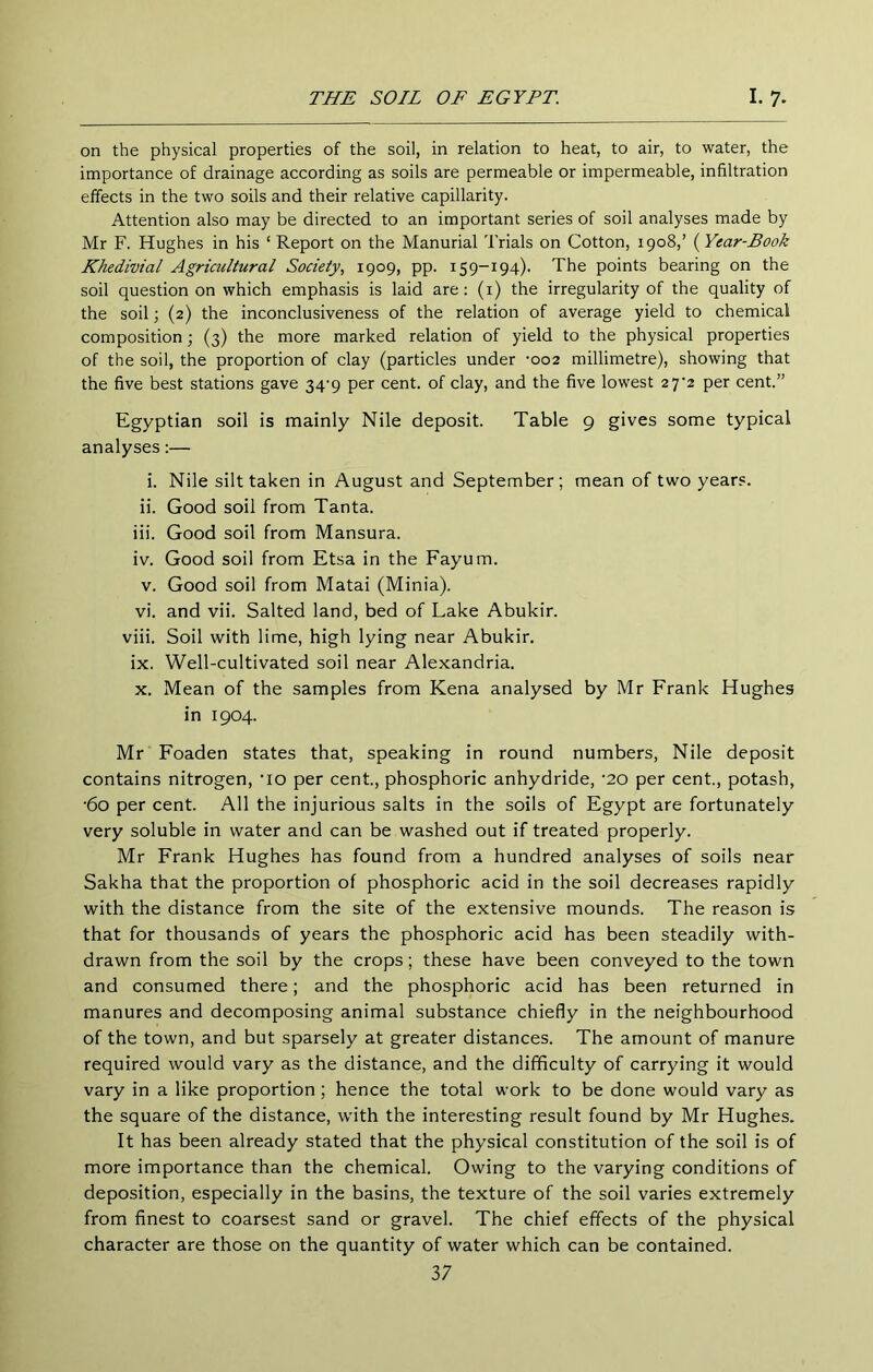 on the physical properties of the soil, in relation to heat, to air, to water, the importance of drainage according as soils are permeable or impermeable, infiltration effects in the two soils and their relative capillarity. Attention also may be directed to an important series of soil analyses made by Mr F. Hughes in his ‘Report on the Manorial Trials on Cotton, 1908,’ (^Year-Book Khedivial Agricultural Society, 1909, pp. 159-194). The points bearing on the soil question on which emphasis is laid are: (i) the irregularity of the quality of the soil; (2) the inconclusiveness of the relation of average yield to chemical composition; (3) the more marked relation of yield to the physical properties of the soil, the proportion of clay (particles under ‘002 millimetre), showing that the five best stations gave 34'9 per cent, of clay, and the five lowest 27^2 per cent.” Egyptian soil is mainly Nile deposit. Table 9 gives some typical analyses:— i. Nile silt taken in August and September; mean of two years. ii. Good soil from Tanta. iii. Good soil from Mansura. iv. Good soil from Etsa in the Fayum. V. Good soil from Matai (Minia). vi. and vii. Salted land, bed of Lake Abukir. viii. Soil with lime, high lying near Abukir. ix. Well-cultivated soil near Alexandria. X. Mean of the samples from Kena analysed by Mr Frank Hughes in 1904. Mr Foaden states that, speaking in round numbers, Nile deposit contains nitrogen, ’lo per cent., phosphoric anhydride, ‘20 per cent., potash, •60 per cent. All the injurious salts in the soils of Egypt are fortunately very soluble in water and can be washed out if treated properly. Mr Frank Hughes has found from a hundred analyses of soils near Sakha that the proportion of phosphoric acid in the soil decreases rapidly with the distance from the site of the extensive mounds. The reason is that for thousands of years the phosphoric acid has been steadily with- drawn from the soil by the crops; these have been conveyed to the town and consumed there; and the phosphoric acid has been returned in manures and decomposing animal substance chiefly in the neighbourhood of the town, and but sparsely at greater distances. The amount of manure required would vary as the distance, and the difficulty of carrying it would vary in a like proportion; hence the total work to be done would vary as the square of the distance, with the interesting result found by Mr Hughes. It has been already stated that the physical constitution of the soil is of more importance than the chemical. Owing to the varying conditions of deposition, especially in the basins, the texture of the soil varies extremely from finest to coarsest sand or gravel. The chief effects of the physical character are those on the quantity of water which can be contained.