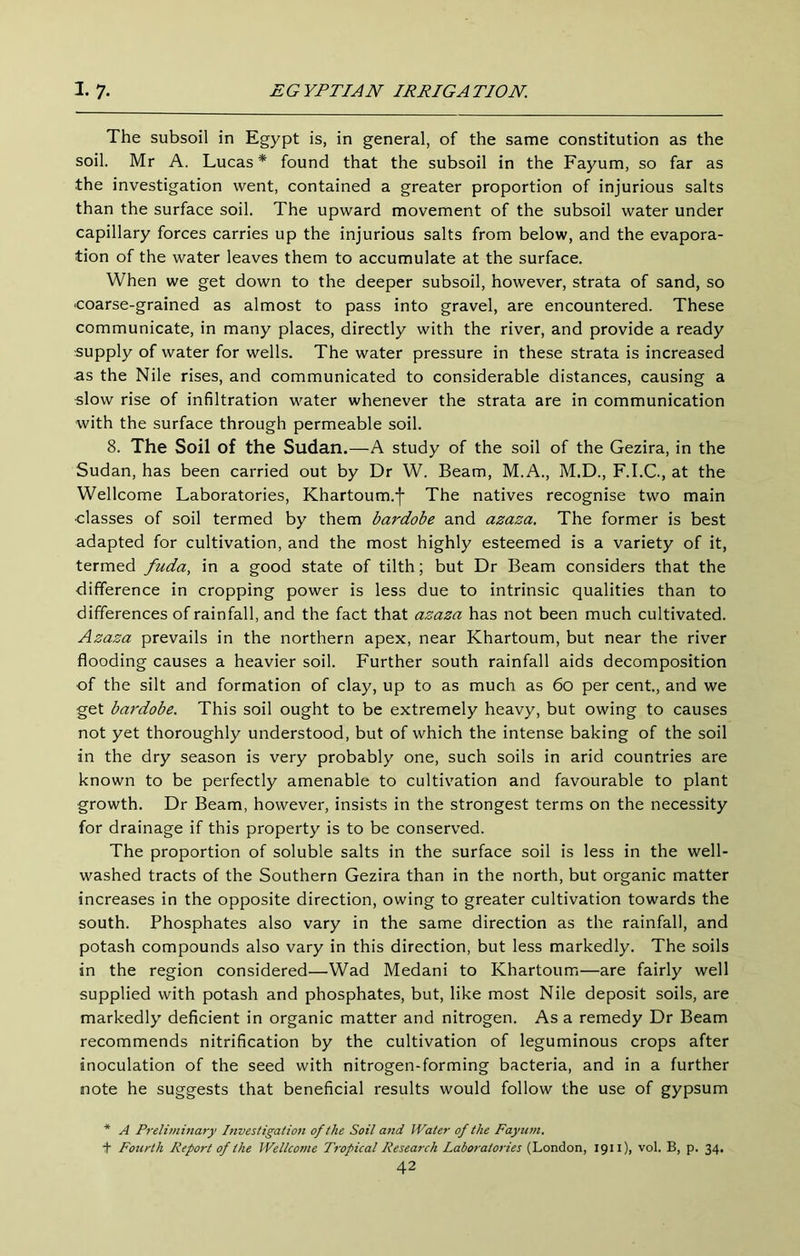 The subsoil in Egypt is, in general, of the same constitution as the soil. Mr A, Lucas* found that the subsoil in the Fayum, so far as the investigation went, contained a greater proportion of injurious salts than the surface soil. The upward movement of the subsoil water under capillary forces carries up the injurious salts from below, and the evapora- tion of the water leaves them to accumulate at the surface. When we get down to the deeper subsoil, however, strata of sand, so coarse-grained as almost to pass into gravel, are encountered. These communicate, in many places, directly with the river, and provide a ready supply of water for wells. The water pressure in these strata is increased as the Nile rises, and communicated to considerable distances, causing a slow rise of infiltration water whenever the strata are in communication with the surface through permeable soil. 8. The Soil of the Sudan.—A study of the soil of the Gezira, in the Sudan, has been carried out by Dr W. Beam, M.A., M.D., F.I.C., at the Wellcome Laboratories, Khartoum.j- The natives recognise two main ■classes of soil termed by them bardobe and azaza. The former is best adapted for cultivation, and the most highly esteemed is a variety of it, termed fuda, in a good state of tilth; but Dr Beam considers that the difference in cropping power is less due to intrinsic qualities than to differences of rainfall, and the fact that azaza has not been much cultivated. Azaza prevails in the northern apex, near Khartoum, but near the river flooding causes a heavier soil. Further south rainfall aids decomposition of the silt and formation of clay, up to as much as 6o per cent., and we get bardobe. This soil ought to be extremely heavy, but owing to causes not yet thoroughly understood, but of which the intense baking of the soil in the dry season is very probably one, such soils in arid countries are known to be perfectly amenable to cultivation and favourable to plant growth. Dr Beam, however, insists in the strongest terms on the necessity for drainage if this property is to be conserved. The proportion of soluble salts in the surface soil is less in the well- washed tracts of the Southern Gezira than in the north, but organic matter increases in the opposite direction, owing to greater cultivation towards the south. Phosphates also vary in the same direction as the rainfall, and potash compounds also vary in this direction, but less markedly. The soils in the region considered—Wad Medani to Khartoum—are fairly well supplied with potash and phosphates, but, like most Nile deposit soils, are markedly deficient in organic matter and nitrogen. As a remedy Dr Beam recommends nitrification by the cultivation of leguminous crops after inoculation of the seed with nitrogen-forming bacteria, and in a further note he suggests that beneficial results would follow the use of gypsum * A Preliviinary Investigation of the Soil and Water of the Fayn7H. + Fourth Report of the Wellcome Ti'opical Research Laboratories (London, 1911), vol. B, p. 34.