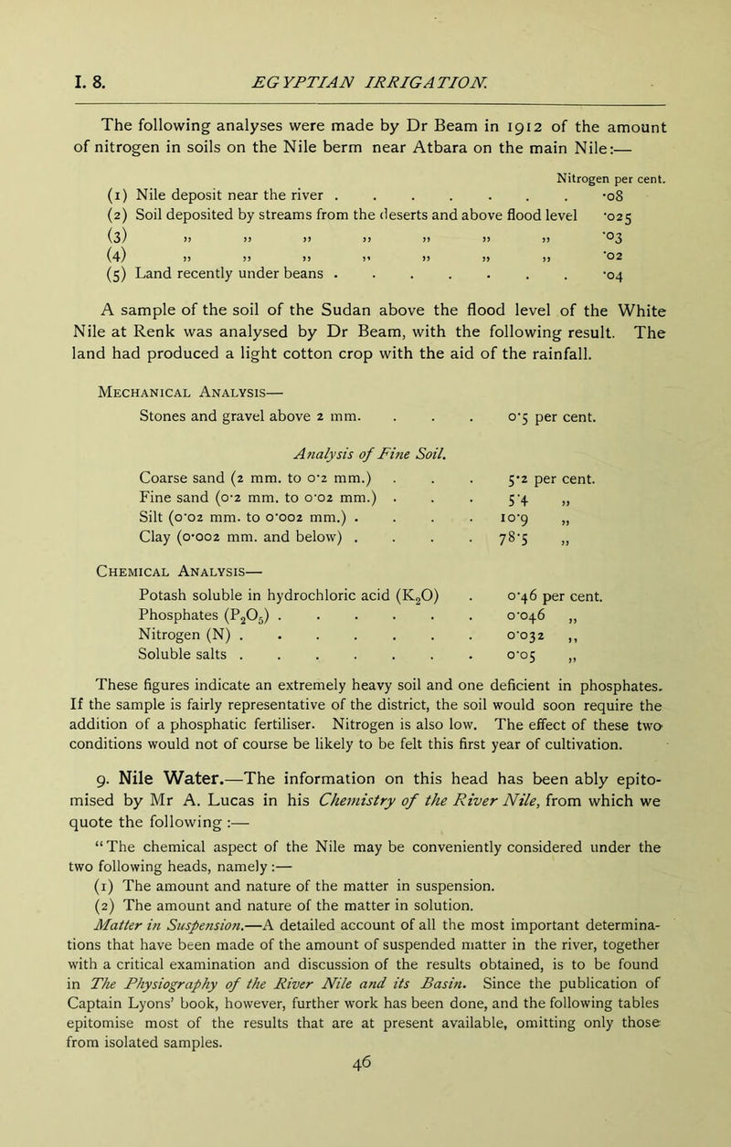 The following analyses were made by Dr Beam in 1912 of the amount of nitrogen in soils on the Nile berm near Atbara on the main Nile:— Nitrogen per cent. (1) Nile deposit near the river ....... -08 (2) Soil deposited by streams from the deserts and above flood level '025 (3) )) >) )> >> )> !> >) (4) )) !» >) )' )> )> )) 02 (5) Land recently under beans ....... -04 A sample of the soil of the Sudan above the flood level of the White Nile at Renk was analysed by Dr Beam, with the following result. The land had produced a light cotton crop with the aid of the rainfall. Mechanical Analysis— Stones and gravel above 2 mm. 0-5 per cent. Analysis of Fine Soil. Coarse sand (2 mm. to 0-2 mm.) 5-2 per cent. Fine sand (0-2 mm. to 0'02 mm.) . ST jj Silt (o’02 mm. to 0*002 mm.) . . . . io'9 >> Clay (o-oo2 mm. and below) . . . . 78-5 j) Chemical Analysis— Potash soluble in hydrochloric acid (KgO) Phosphates (P2O5) ..... Nitrogen (N) ...... Soluble salts ...... 0*46 per cent. 0-046 „ o'°32 ,, These figures indicate an extremely heavy soil and one deficient in phosphates. If the sample is fairly representative of the district, the soil would soon require the addition of a phosphatic fertiliser. Nitrogen is also low. The effect of these two- conditions would not of course be likely to be felt this first year of cultivation. 9. Nile Water.—The information on this head has been ably epito- mised by Mr A. Lucas in his Chemistry of the River Nile, from which we quote the following :— “The chemical aspect of the Nile maybe conveniently considered under the two following heads, namely :— (1) The amount and nature of the matter in suspension. (2) The amount and nature of the matter in solution. Matter in Suspension.—A detailed account of all the most important determina- tions that have been made of the amount of suspended matter in the river, together with a critical examination and discussion of the results obtained, is to be found in The Physiography of the River Nile and its Basin. Since the publication of Captain Lyons’ book, however, further work has been done, and the following tables epitomise most of the results that are at present available, omitting only those from isolated samples.