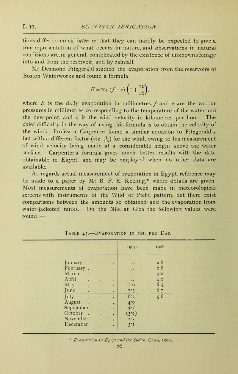 tions differ so much inter se that they can hardly be expected to give a true representation of what occurs in nature, and observations in natural conditions are, in general, complicated by the existence of unknown seepage into and from the reservoir, and by rainfall. Mr Desmond Fitzgerald studied the evaporation from the reservoirs of Boston Waterworks and found a formula £=0'4(/-.)(t+^), where E is the daily evaporation in millimetres,/' and e are the vapour pressures in millimetres corresponding to the temperature of the water and the dew-point, and v is the wind velocity in kilometres per hour. The chief difficulty in the way of using this formula is to obtain the velocity of the windr Professor Carpenter found a similar equation to Fitzgerald’s, but with a different factor (viz. for the wind, owing to his measurement of wind velocity being made at a considerable height above the water surface. Carpenter’s formula gives much better results with the data obtainable in Egypt, and may be employed when no other data are available. As regards actual measurement of evaporation in Egypt, reference may be made to a paper by Mr B. F. E. Keeling,* where details are given. Most measurements of evaporation have been made in meteorological screens with instruments of the Wild or Piche pattern, but there exist comparisons between the amounts so obtained'and the evaporation from water-jacketed tanks. On the Nile at Giza the following values were found :— Table 43.—Evaporation in mm. per Day. 1907. 1908. January . 2-8 February . 2 8 March 4'o April 4'2 May 7-0 6-5 , June 7'3 6-7 July . . . 6-3 5-6 August 4-0 September 37 October . (3'c) November 2-5 December 3'2 Evaporation in Egypt and the Stidan, Cairo, 1909.