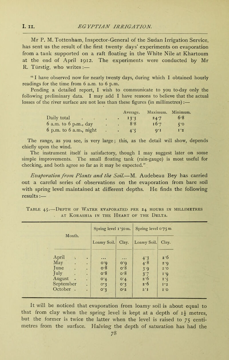 Mr P, M. Tottenham, Inspector-General of the Sudan Irrigation Service, has sent us the result of the first twenty days’ experiments on evaporation from a tank supported on a raft floating in the White Nile at Khartoum at the end of April 1912. The experiments were conducted by Mr R. Tiirstig, who writes:— “ I have observed now for nearly twenty days, during which I obtained hourly readings for the time from 6 a.m, to 6 p.m. Pending a detailed report, I wish to communicate to you to-day only the following preliminary data. I may add I have reasons to believe that the actual losses of the river surface are not less than these figures (in millimetres):— Daily total 6 a.m. to 6 p.m., day 6 p.m. to 6 a.m., night Average. 13-3 8-8 4‘5 Maximum. 24.7 167 9'i Minimum. 6-8 5-0 I 2 The range, as you see, is very large; this, as the detail will show, depends chiefly upon the wind. The instrument itself is satisfactory, though I may suggest later on some simple improvements. The small floating tank (rain-gauge) is most useful for checking, and both agree so far as it may be expected.” Evaporation from Plants and the Soil.—M. Audebeau Bey has carried out a careful series of observations on the evaporation from bare soil with spring level maintained at different depths. He finds the following results:— Table 45—-Depth of Water evaporated per 24 hours in millimetres . AT Korashia in the Heart of the Delta. Spring leve! I -50 m. Spring level 075 m Month. Loamy Soil. Clay. Loamy Soil. Clay. April T3 2*6 May 0-9 0-9 4-8 2‘9 June 0-8 o’8 3 9 2 *0 July . . o'8 0-8 37 1-9 August 0-4 0-4 2*6 i’5 September 0-3 o‘3 2*6 1*2 October . o'3 0-2 2*1 I 0 It will be noticed that evaporation from loamy soil is about equal to that from clay when the spring level is kept at a depth of metres, but the former is twice the latter when the level is raised to 75 centi- metres from the surface. Halving the depth of saturation has had the