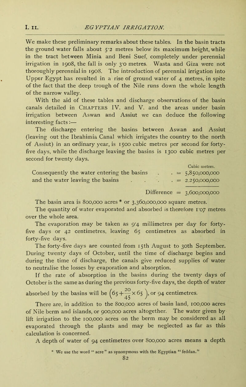 We make these preliminary remarks about these tables. In the basin tracts the ground water falls about 5'2 metres below its maximum height, while in the tract between Minia and Beni Suef, completely under perennial irrigation in 1908, the fall is only 3'0 metres. Wasta and Giza were not thoroughly perennial in 1908. The introduction of perennial irrigation into Upper Egypt has resulted in a rise of ground water of 4 metres, in spite of the fact that the deep trough of the Nile runs down the whole length of the narrow valley. With the aid of these tables and discharge observations of the basin canals detailed in Chapters IV. and V. and the areas under basin irrigation between Aswan and Assiut we can deduce the following interesting facts:— The discharge entering the basins between Aswan and Assiut (leaving out the Ibrahimia Canal which irrigates the country to the north of Assiut) in an ordinary year, is 1500 cubic metres per second for forty- five days, while the discharge leaving the basins is 1300 cubic metres per second for twenty days. Cubic metres. Consequently the water entering the basins . . — 5,850,000,000 and the water leaving the basins . . . . = 2,250,000,000 Difference = 3,600,000,000 The basin area is 800,000 acres* or 3,360,000,000 square metres. The quantity of water evaporated and absorbed is therefore voj metres over the whole area. The evaporation may be taken as 9^4 millimetres per day for forty- five days or 42 centimetres, leaving 65 centimetres as absorbed in forty-five days. The forty-five days are counted from 15th August to 30th September. During twenty days of October, until the time of discharge begins and during the time of discharge, the canals give reduced supplies of water to neutralise the losses by evaporation and absorption. If the rate of absorption in the basins during the twenty days of October is the same as during the previous forty-five days, the depth of water absorbed by the basins will be ^65-f^x65 or 94 centimetres. There are, in addition to the 800,000 acres of basin land, 100,000 acres of Nile berm and islands, or 900,000 acres altogether. The water given by lift irrigation to the 100,000 acres on the berm may be considered as all evaporated through the plants and may be neglected as far as this calculation is concerned. A depth of water of 94 centimetres over 800,000 acres means a depth We use the word “ acre” as synonymous with the Egyptian “ feddan.