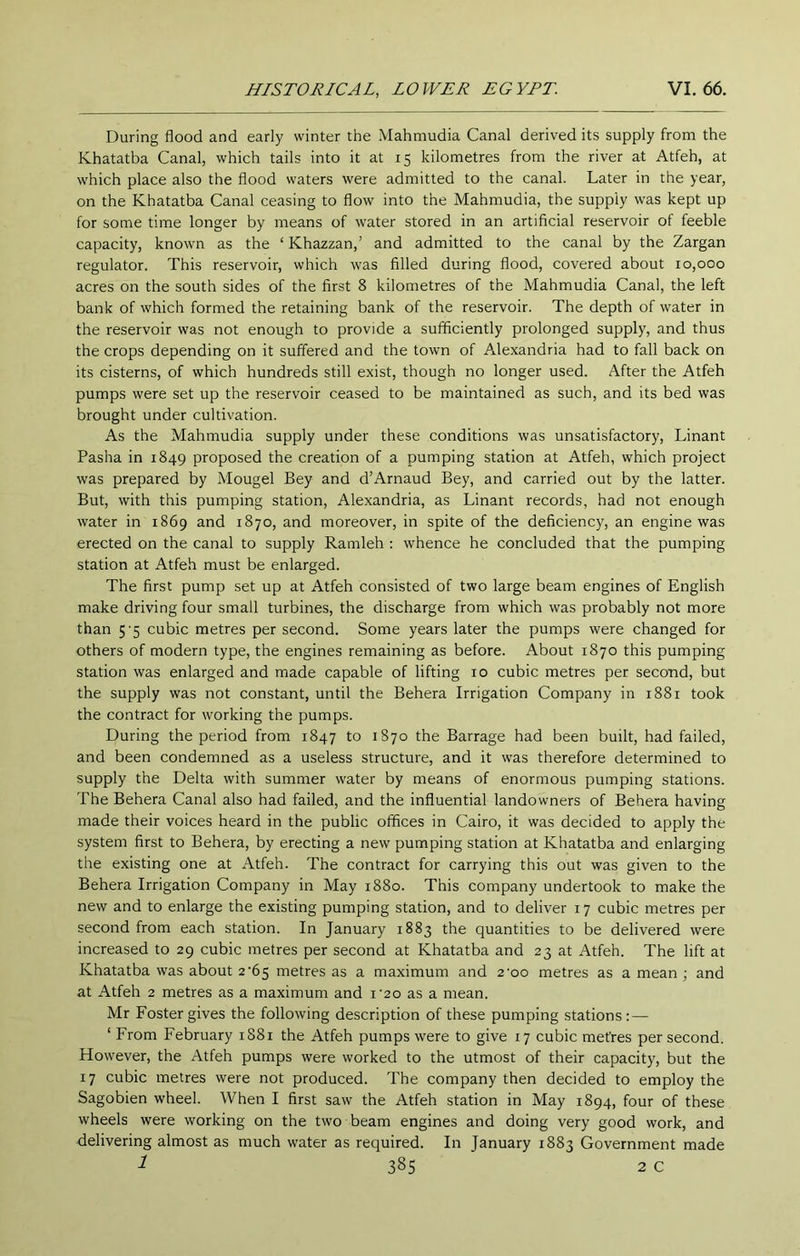 During flood and early winter the Mahmudia Canal derived its supply from the Khatatba Canal, which tails into it at 15 kilometres from the river at Atfeh, at which place also the flood waters were admitted to the canal. Later in the year, on the Khatatba Canal ceasing to flow into the Mahmudia, the supply was kept up for some time longer by means of water stored in an artificial reservoir of feeble capacity, known as the ‘ Khazzan,’ and admitted to the canal by the Zargan regulator. This reservoir, which was filled during flood, covered about 10,000 acres on the south sides of the first 8 kilometres of the Mahmudia Canal, the left bank of which formed the retaining bank of the reservoir. The depth of water in the reservoir was not enough to provide a sufficiently prolonged supply, and thus the crops depending on it suffered and the town of Alexandria had to fall back on its cisterns, of which hundreds still exist, though no longer used. After the Atfeh pumps were set up the reservoir ceased to be maintained as such, and its bed was brought under cultivation. As the Mahmudia supply under these conditions was unsatisfactory, Linant Pasha in 1849 proposed the creation of a pumping station at Atfeh, which project was prepared by Mougel Bey and d’Arnaud Bey, and carried out by the latter. But, with this pumping station, Alexandria, as Linant records, had not enough water in 1869 and 1870, and moreover, in spite of the deficiency, an engine was erected on the canal to supply Ramleh : whence he concluded that the pumping station at Atfeh must be enlarged. The first pump set up at Atfeh consisted of two large beam engines of English make driving four small turbines, the discharge from which was probably not more than 5'5 cubic metres per second. Some years later the pumps were changed for others of modern type, the engines remaining as before. About 1870 this pumping station was enlarged and made capable of lifting 10 cubic metres per second, but the supply was not constant, until the Behera Irrigation Company in 1881 took the contract for working the pumps. During the period from 1847 to 1870 the Barrage had been built, had failed, and been condemned as a useless structure, and it was therefore determined to supply the Delta with summer water by means of enormous pumping stations. The Behera Canal also had failed, and the influential landowners of Behera having made their voices heard in the public offices in Cairo, it was decided to apply the system first to Behera, by erecting a new pumping station at Khatatba and enlarging the existing one at Atfeh. The contract for carrying this out was given to the Behera Irrigation Company in May 1880. This company undertook to make the new and to enlarge the existing pumping station, and to deliver 17 cubic metres per second from each station. In January 1883 the quantities to be delivered were increased to 29 cubic metres per second at Khatatba and 23 at Atfeh. The lift at Khatatba was about 2'65 metres as a maximum and 2'oo metres as a mean ; and at Atfeh 2 metres as a maximum and i'2o as a mean. Mr Foster gives the following description of these pumping stations:— ‘ From February 1881 the Atfeh pumps were to give 17 cubic metres per second. However, the Atfeh pumps were worked to the utmost of their capacity, but the 17 cubic metres were not produced. The company then decided to employ the Sagobien wheel. When I first saw the Atfeh station in May 1894, four of these wheels were working on the two beam engines and doing very good work, and delivering almost as much water as required. In January 1883 Government made