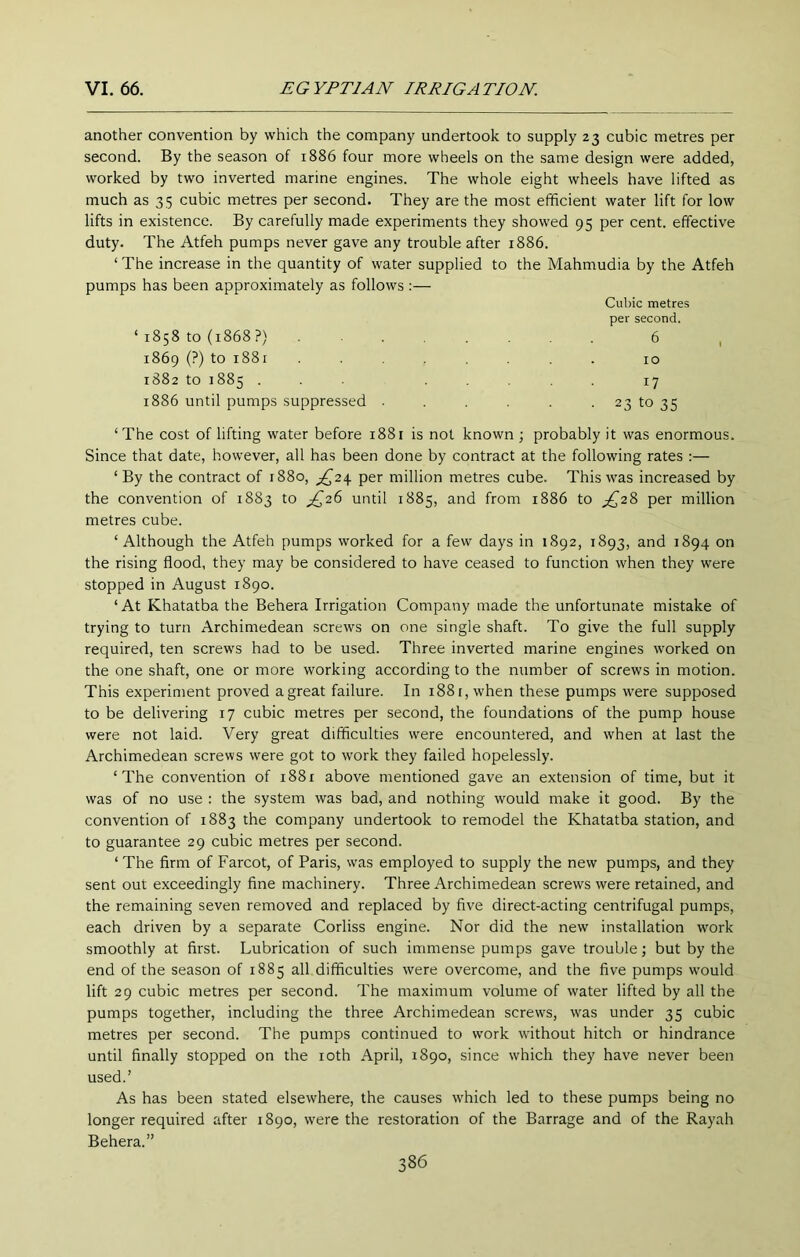 another convention by which the company undertook to supply 23 cubic metres per second. By the season of 1886 four more wheels on the same design were added, worked by two inverted marine engines. The whole eight wheels have lifted as much as 35 cubic metres per second. They are the most efficient water lift for low lifts in existence. By carefully made experiments they showed 95 per cent, effective duty. The Atfeh pumps never gave any trouble after 1886. ‘ The increase in the quantity of water supplied to the Mahmudia by the Atfeh pumps has been approximately as follows:— Cubic metres per second. ‘ 1858 to (1868?) 6 1869 (?) to 1881 ........ 10 1882 to 1885 ... ..... 17 1886 until pumps suppressed . . . . 23 to 35 ‘The cost of lifting water before 1881 is not known ; probably it was enormous. Since that date, however, all has been done by contract at the following rates :— ‘By the contract of 1880, per million metres cube. This was increased by the convention of 1883 to ^26 until 1885, and from 1886 to ;j^28 per million metres cube. ‘ Although the Atfeh pumps worked for a few days in 1892, 1893, and 1894 on the rising flood, they may be considered to have ceased to function when they were stopped in August 1890. ‘At Khatatba the Behera Irrigation Company made the unfortunate mistake of trying to turn Archimedean screws on one single shaft. To give the full supply required, ten screws had to be used. Three inverted marine engines worked on the one shaft, one or more working according to the number of screws in motion. This experiment proved agreat failure. In 1881, when these pumps were supposed to be delivering 17 cubic metres per second, the foundations of the pump house were not laid. Very great difficulties were encountered, and when at last the Archimedean screws were got to work they failed hopelessly. ‘The convention of 1881 above mentioned gave an extension of time, but it was of no use : the system was bad, and nothing would make it good. By the convention of 1883 the company undertook to remodel the Khatatba station, and to guarantee 29 cubic metres per second. ‘ The firm of Farcot, of Paris, was employed to supply the new pumps, and they sent out exceedingly fine machinery. Three Archimedean screws were retained, and the remaining seven removed and replaced by five direct-acting centrifugal pumps, each driven by a separate Corliss engine. Nor did the new installation work smoothly at first. Lubrication of such immense pumps gave trouble; but by the end of the season of 1885 all difficulties were overcome, and the five pumps would lift 29 cubic metres per second. The maximum volume of water lifted by all the pumps together, including the three Archimedean screw's, was under 35 cubic metres per second. The pumps continued to work without hitch or hindrance until finally stopped on the loth April, 1890, since which they have never been used.’ As has been stated elsewhere, the causes w'hich led to these pumps being no longer required after 1890, were the restoration of the Barrage and of the Rayah Behera.”