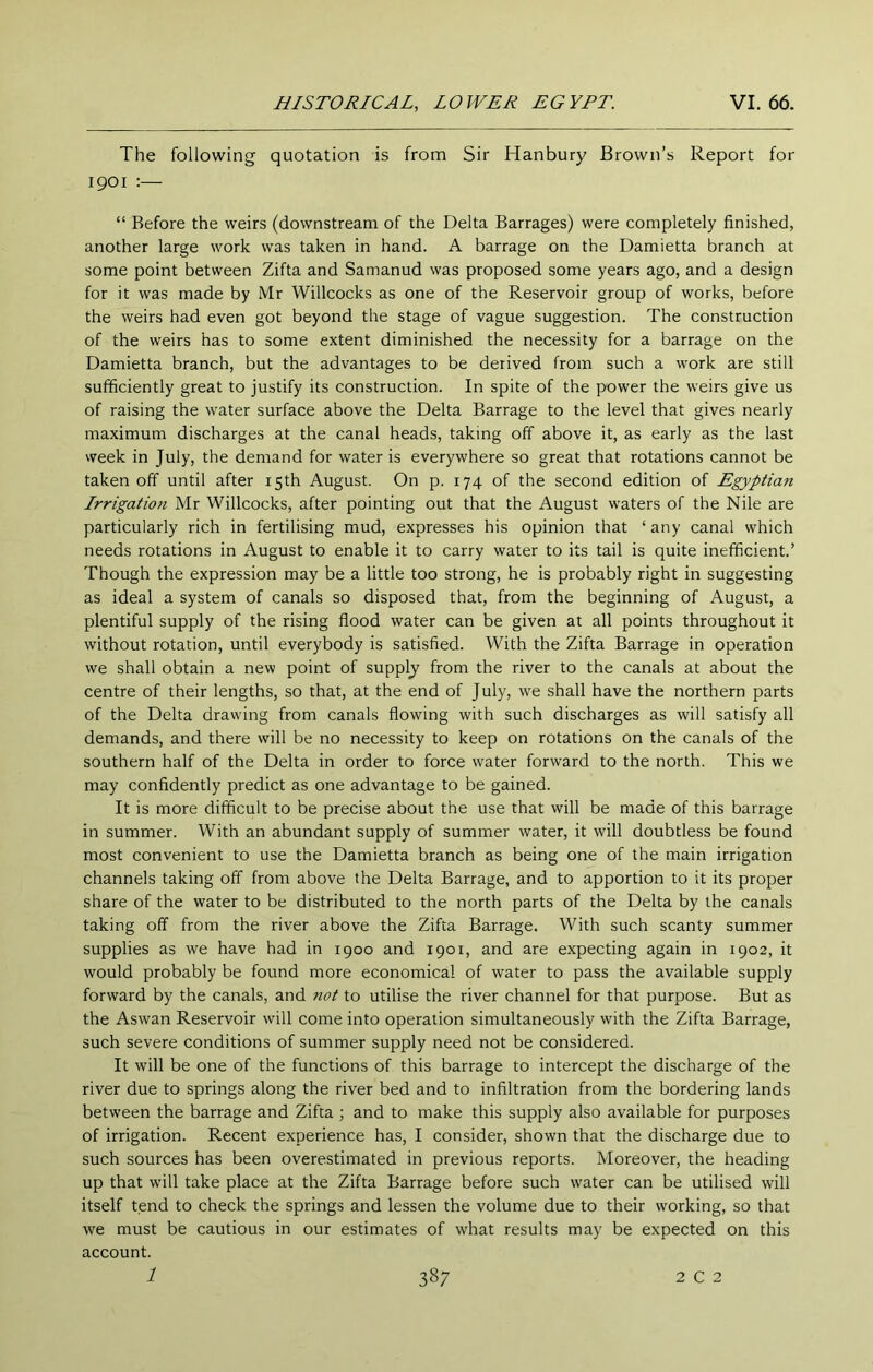 The following quotation is from Sir Hanbury Brown’s Report for 1901 :— “ Before the weirs (downstream of the Delta Barrages) were completely finished, another large work was taken in hand. A barrage on the Damietta branch at some point between Zifta and Samanud was proposed some years ago, and a design for it was made by Mr Willcocks as one of the Reservoir group of works, before the weirs had even got beyond the stage of vague suggestion. The construction of the weirs has to some extent diminished the necessity for a barrage on the Damietta branch, but the advantages to be derived from such a work are still sufficiently great to justify its construction. In spite of the power the weirs give us of raising the water surface above the Delta Barrage to the level that gives nearly maximum discharges at the canal heads, taking off above it, as early as the last week in July, the demand for water is everywhere so great that rotations cannot be taken off until after 15th August. On p. 174 of the second edition of Egyptian Irrigation Mr Willcocks, after pointing out that the August waters of the Nile are particularly rich in fertilising mud, expresses his opinion that ‘any canal which needs rotations in August to enable it to carry water to its tail is quite inefficient.’ Though the expression may be a little too strong, he is probably right in suggesting as ideal a system of canals so disposed that, from the beginning of August, a plentiful supply of the rising flood water can be given at all points throughout it without rotation, until everybody is satisfied. With the Zifta Barrage in operation we shall obtain a new point of supply from the river to the canals at about the centre of their lengths, so that, at the end of July, we shall have the northern parts of the Delta drawing from canals flowing with such discharges as will satisfy all demands, and there will be no necessity to keep on rotations on the canals of the southern half of the Delta in order to force water forward to the north. This we may confidently predict as one advantage to be gained. It is more difficult to be precise about the use that will be made of this barrage in summer. With an abundant supply of summer water, it will doubtless be found most convenient to use the Damietta branch as being one of the main irrigation channels taking off from above the Delta Barrage, and to apportion to it its proper share of the water to be distributed to the north parts of the Delta by the canals taking off from the river above the Zifta Barrage. With such scanty summer supplies as we have had in 1900 and ipot, and are expecting again in 1902, it would probably be found more economical of water to pass the available supply forward by the canals, and not to utilise the river channel for that purpose. But as the Aswan Reservoir will come into operation simultaneously with the Zifta Barrage, such severe conditions of summer supply need not be considered. It will be one of the functions of this barrage to intercept the discharge of the river due to springs along the river bed and to infiltration from the bordering lands between the barrage and Zifta ; and to make this supply also available for purposes of irrigation. Recent experience has, I consider, shown that the discharge due to such sources has been overestimated in previous reports. Moreover, the heading up that will take place at the Zifta Barrage before such water can be utilised will itself tend to check the springs and lessen the volume due to their working, so that we must be cautious in our estimates of what results may be expected on this account.