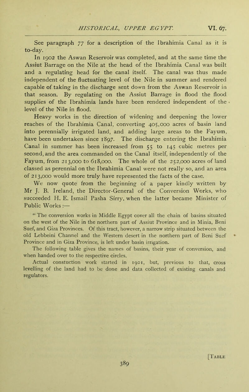 See paragraph 77 for a description of the Ibrahimia Canal as it is to-day. In 1902 the Aswan Reservoir was completed, and at the same time the Assiut Barrage on the Nile at the head of the Ibrahimia Canal was built and a regulating head for the canal itself. The canal was thus made independent of the fluctuating level of the Nile in summer and rendered capable of taking in the discharge sent down from the Aswan Reservoir in that season. By regulating on the Assiut Barrage in flood the flood supplies of the Ibrahimia lands have been rendered independent of the level of the Nile in flood. Heavy works in the direction of widening and deepening the lower reaches of the Ibrahimia Canal, converting 405,000 acres of basin land into perennially irrigated land, and adding large areas to the Fayum, have been undertaken since 1897. The discharge entering the Ibrahimia Canal in summer has been increased from 55 to 145 cubic metres per second, and the area commanded on the Canal itself, independently of the Fayum, from 213,000 to 618,000. The whole of the 252,000 acres of land classed as perennial on the Ibrahimia Canal were not really so, and an area of 213,000 would more truly have represented the facts of the case. We now quote from the beginning of a paper kindly written by Mr J. B. Ireland, the Director-General of the Conversion Works, who succeeded H. E. Ismail Pasha Sirry, when the latter became Minister of Public Works :— “ The conversion works in Middle Egypt cover all the chain of basins situated on the west of the Nile in the northern part of Assiut Province and in Minia, Beni Suef, and Giza Provinces. Of this tract, however, a narrow strip situated between the old Lebbeini Channel and the Western desert in the northern part of Beni Suef Province and in Giza Province, is left under basin irrigation. The following table gives the names of basins, their year of conversion, and when handed over to the respective circles. Actual constuction work started in 1901, but, previous to that, cross levelling of the land had to be done and data collected of existing canals and regulators. [Table
