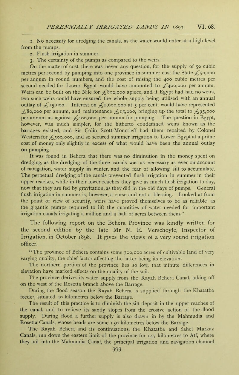 1. No necessity for dredging the canals, as the water would enter at a high level from the pumps. 2. Flush irrigation in summer. 3. The certainty of the pumps as compared to the weirs. On the matter of cost there was never any question, for the supply of 50 cubic metres per second by pumping into one province in summer cost the State _;^5o,ooo per annum in round numbers, and the cost of raising the 400 cubic metres per second needed for Lower Egypt would have amounted to ;^40o,ooo per annum. Weirs can be built on the Nile for ^800,000 apiece, and if Egypt had had no weirs, two such weirs could have ensured the whole supply being utilised with an annual outlay of 5,000. Interest on ^1,600,000 at 5 per cent, would have represented ^80,000 per annum, and maintenance 5,000, bringing up the total to ^,^95,000 per annum as against ;^4oo,ooo per annum for pumping. The question in Egypt, however, was much simpler, for the hitherto condemned weirs known as the barrages existed, and Sir Colin Scott-Moncrieff had them repaired by Colonel Western for ^^00,000, and so secured summer irrigation to Lower Egypt at a prime cost of money only slightly in excess of what would have been the annual outlay on pumping. It was found in Behera that there was no diminution in the money spent on dredging, as the dredging of the three canals was as necessary as ever on account of navigation, water supply in winter, and the fear of allowing silt to accumulate. The perpetual dredging of the canals prevented flush irrigation in summer in their upper reaches, while in their lower reaches they give as much flush irrigation to-day, now that they are fed by gravitation, as they did in the old days of pumps. General flush irrigation in summer is, however, a curse and not a blessing. Looked at from the point of view of security, weirs have proved themselves to be as reliable as the gigantic pumps required to lift the quantities of water needed for important irrigation canals irrigating a million and a half of acres between them.” The following report on the Behera Province was kindly written for the second edition by the late Mr N. E. Verschoyle, Inspector of Irrigation, in October 1898. It gives the views of a very sound irrigation officer. “The province of Behera contains some 700,000 acres of cultivable land of very varying quality, the chief factor affecting the latter being its elevation. The northern portion of the province lies so low, that minute differences in elevation have marked effects on the quality of the soil. The province derives its water supply from the Rayah Behera Canal, taking off on the west of the Rosetta branch above the Barrage. During the flood season the Rayah Behera is supplied through the Khatatba feeder, situated 40 kilometres below the Barrage. The result of this practice is to diminish the silt deposit in the upper reaches of the canal, and to relieve its sandy slopes from the erosive action of the flood supply. During flood a further supply is also drawn in by the Mahmudia and Rosetta Canals, whose heads are some 150 kilometres below the Barrage. The Rayah Behera and its continuations, the Khatatba and Sahel Markaz Canals, run down the eastern limit of the province for 147 kilometres to Atf, where they tail into the Mahmudia Canal, the principal irrigation and navigation channel