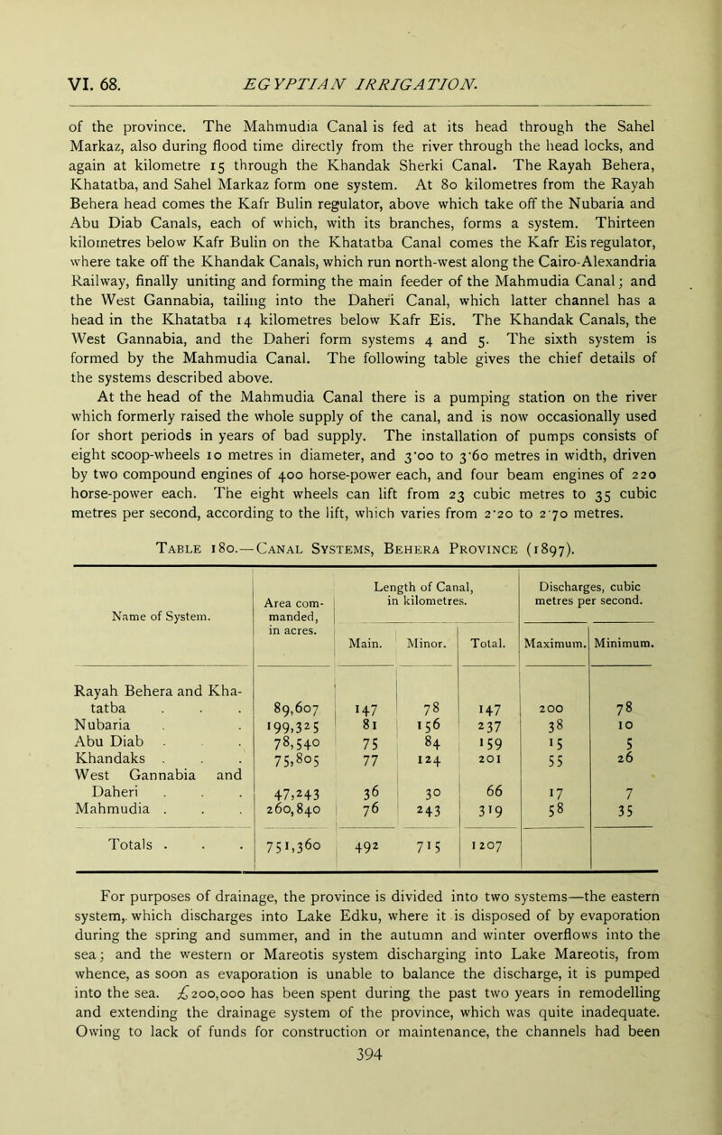of the province. The Mahmudia Canal is fed at its head through the Sahel Markaz, also during flood time directly from the river through the head locks, and again at kilometre 15 through the Khandak Sherki Canal. The Rayah Behera, Khatatba, and Sahel Markaz form one system. At 80 kilometres from the Rayah Behera head comes the Kafr Bulin regulator, above which take off the Nubaria and Abu Diab Canals, each of which, with its branches, forms a system. Thirteen kilometres below Kafr Bulin on the Khatatba Canal comes the Kafr Eis regulator, where take off the Khandak Canals, which run north-west along the Cairo-Alexandria Railway, finally uniting and forming the main feeder of the Mahmudia Canal; and the West Gannabia, tailing into the Daheri Canal, which latter channel has a head in the Khatatba 14 kilometres below Kafr Eis. The Khandak Canals, the West Gannabia, and the Daheri form systems 4 and 5. The sixth system is formed by the Mahmudia Canal. The following table gives the chief details of the systems described above. At the head of the Mahmudia Canal there is a pumping station on the river which formerly raised the whole supply of the canal, and is now occasionally used for short periods in years of bad supply. The installation of pumps consists of eight scoop-wheels 10 metres in diameter, and 3‘oo to 3'6o metres in width, driven by two compound engines of 400 horse-power each, and four beam engines of 220 horse-power each. The eight wheels can lift from 23 cubic metres to 35 cubic metres per second, according to the lift, which varies from 2’20 to 2 70 metres. Table 180.—-Canal Systems, Behera Province (1897). Name of System. Area com- manded, Length of Canal, in kilometres. Discharges, cubic metres per second. in acres. Main. Minor. Total. Maximum. Minimum. Rayah Behera and Kha- tatba 89,607 1+7 78 1+7 2 00 78 Nubaria 199.325 8i 156 237 38 10 Abu Diab 78,540 75 8+ >59 15 5 Khandaks 75.805 77 124 201 55 26 West Gannabia and Daheri 47,2+3 36 30 66 17 7 Mahmudia . 260,840 76 2 + 3 3>9 58 35 Totals . 751,360 +92 715 1207 For purposes of drainage, the province is divided into two systems—the eastern system,, which discharges into Lake Edku, where it is disposed of by evaporation during the spring and summer, and in the autumn and winter overflows into the sea; and the western or Mareotis system discharging into Lake Mareotis, from whence, as soon as evaporation is unable to balance the discharge, it is pumped into the sea. £200,000 has been spent during the past two years in remodelling and extending the drainage system of the province, which was quite inadequate. Owing to lack of funds for construction or maintenance, the channels had been