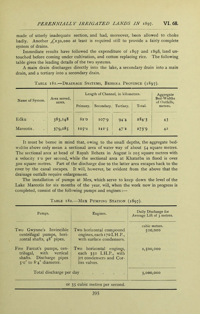 made of utterly inadequate section, and had, moreover, been allowed to choke badly. Another ^^230,000 at least is required still to provide a fairly complete system of drains. Immediate results have followed the expenditure of 1897 and 1898, land un- touched before coming under cultivation, and cotton replacing rice. The following table gives the leading details of the two systems. A main drain discharges directly into the lake, a secondary drain into a main drain, and a tertiary into a secondary drain. Table 181.—Drainage Systems, Behera Province (1897). Name of System. Area served, Length of Channel, in kilometres. Aggregate Bed-Widths acres. Primary. Secondary. Tertiary. Total. of Outfalls, metres. Edku 383. 82'0 107-9 9+'4 284-3 43 • Mareotis. 00 0^ Ov I05'2 121-5 47-2 273'9 42 It must be borne in mind that, owing to the small depths, the aggregate bed- widths above only mean a sectional area of water way of about 54 square metres. The sectional area at head of Rayah Behera in August is 205 square metres with a velocity I'o per second, while the sectional area at Khatatba in flood is over 300 square metres. Part of the discharge due to the latter area escapes back to the river by the canal escapes. It will, however, be evident from the above that the drainage outfalls require enlargement. The installation of pumps at Mex, which serve to keep down the level of the Lake Mareotis for six months of the year, will, when the work now in progress is completed, consist of the following pumps and engines :— Table 182.—Mex Pumping Station (1897). Pumps. Engines. Daily Discharge for Average Lift of 3 metres. Two Gwynne’s Invincible centrifugal pumps, hori- zontal shafts, 48 pipes. Five Farcot’s pumps, cen- trifugal, with vertical shafts. Discharge pipes 5-0 to 8-4 diameter. Total discharge per Two horizontal compound engines, each 170I.H.P., with surface condensers. Two horizontal engines, each 350 I.H.P., with jet condensers and Cor- liss valves. day ..... cubic metres. 500,000 2,500,000 3,000,000 or 35 cubic metres per second.