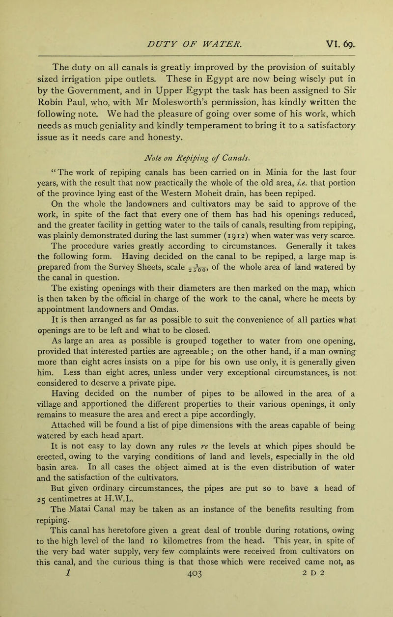 The duty on all canals is greatly improved by the provision of suitably sized irrigation pipe outlets. These in Egypt are now being wisely put in by the Government, and in Upper Egypt the task has been assigned to Sir Robin Paul, who, with Mr Molesworth’s permission, has kindly written the following note. We had the pleasure of going over some of his work, which needs as much geniality and kindly temperament to bring it to a satisfactory- issue as it needs care and honesty. Note on Repiping of Canals. “The work of repiping canals has been carried on in Minia for the last four years, with the result that now practically the whole of the old area, i.e. that portion of the province lying east of the Western Moheit drain, has been repiped. On the whole the landowners and cultivators may be said to approve of the work, in spite of the fact that every one of them has had his openings reduced,, and the greater facility in getting water to the tails of canals, resulting from repiping, was plainly demonstrated during the last summer (1912) when water was very scarce. The procedure varies greatly according to circumstances. Generally it takes the following form. Having decided on the canal to be repiped, a large map is prepared from the Survey Sheets, scale of the whole area of land watered by the canal in question. The existing openings with their diameters are then marked on the map, whicli is then taken by the official in charge of the work to the canal, where he meets by appointment landowners and Omdas. It is then arranged as far as possible to suit the convenience of all parties what openings are to be left and what to be closed. As large an area as possible is grouped together to water from one opening, provided that interested parties are agreeable; on the other hand, if a man owning more than eight acres insists on a pipe for his own use only, it is generally given him. Less than eight acres, unless under very exceptional circumstances, is not. considered to deserve a private pipe. Having decided on the number of pipes to be allowed in the area of a village and apportioned the different properties to their various openings, it only remains to measure the area and erect a pipe accordingly. Attached will be found a list of pipe dimensions with the areas capable of being watered by each head apart. It is not easy to lay down any rules re the levels at which pipes should be erected, owing to the varying conditions of land and levels, especially in the old basin area. In all cases the object aimed at is the even distribution of water and the satisfaction of the cultivators. But given ordinary circumstances, the pipes are put so to have a head of 25 centimetres at H.W.L. The Matai Canal may be taken as an instance of the benefits resulting from repiping. This canal has heretofore given a great deal of trouble during rotations, owing to the high level of the land 10 kilometres from the head. This year, in spite of the very bad water supply, very few complaints were received from cultivators on this canal, and the curious thing is that those which were received came not, as