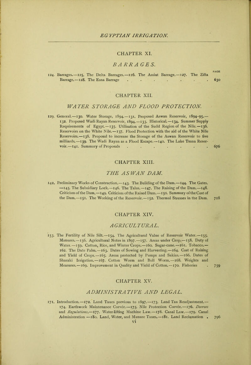 CHAPTER XI. BARRAGES. PAGE 124. Barrages.—125. The Delta Barrages.—126. The Assiut Barrage. —127. The Zifta Barrage. —128. The Esna Barrage ....... 630 CHAPTER XII. WATER STORAGE AND FLOOD PROTECTION. 129. General.—130. Water Storage, 1894.—131. Proposed Aswan Reservoir, 1894-95.—■ 132. Proposed Wadi Rayan Reservoir, 1894. —133. Historical.—134. Summer Supply Requirements of Egypt.—135. Utilisation of the Sudd Region of the Nile. —136. Reservoirs on the White Nile. —137. Flood Protection with the aid of the White Nile Reservoirs.—138. Proposal to increase the Storage of the Aswan Reservoir to five milliards.—139. The Wadi Rayan as a Flood Escape.—140. The Lake Tsana Reser- voir.—141. Summary of Proposals ....... 676 CHAPTER XIII. THE ASWAN DAM. 142. Preliminary Works of Construction.—143. The Building of the Dam.—144. The Gates. —145. The Subsidiary Lock.—146. The Talus.—147. The Raising of the Dam.—148. Criticism of the Dam.—149. Criticism of the Raised Dam. —150. Summary of the Cost of the Dam.—151. The Working of the Reservoir.—152. Thermal Stresses in the Dam. 718 CHAPTER XIV. AGRICULTURAL. 153. The Fertility of Nile Silt.—154. The Agricultural Value of Reservoir Water. —155. Manures. —156. Agricultural Notes in 1897. —157. Areas under Crop. —158. Duty of Water. —159. Cotton, Rice, and Winter Crops.—160. Sugar-cane.—161. Tobacco.— 162. The Date Palm.—163. Dates of Sowing and Harvesting.—164. Cost of Raising and Yield of Crops.—165. Areas protected by Pumps and Sakias.—166. Dates of Sharaki Irrigation. —167. Cotton Worm and Boll Worm. —168. Weights and Measures.—169. Improvement in Quality and Yield of Cotton. —170. Fisheries . 759 CHAPTER XV. ADMINISTRATIVE AND LEGAL. 171. Introduction. —172. Land Taxes previous to 1897.—173. Land Tax Readjustment.— 174. Earthwork Maintenance Corvee.—175. Nile Protection Corvee. —176. Decrees and Regulations.—177. Water-lifting Machine Law.—178. Canal Law. —179. Canal Administration —180. Land, Water, and Manure Ta.xes.—181. Land Reclamation , 796