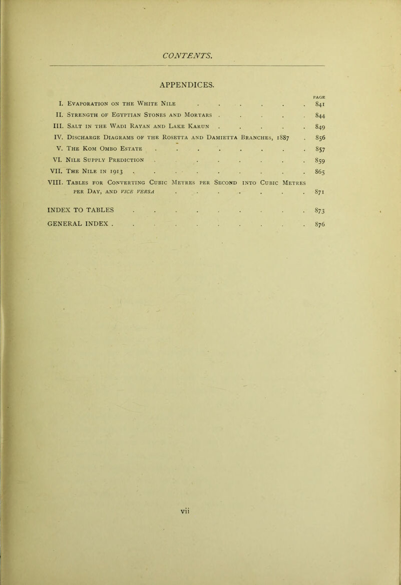 APPENDICES. I. Evaporation on the White Nile ...... II. Strength of Egyptian Stones and Mortars . . . . . III. Salt in the Wadi Rayan and Lake Karun . . . . . IV. Discharge Diagrams of the Rosetta and Damietta Branches, 1887 V. The Kom Ombo Estate ........ VI. Nile Supply Prediction ........ VII. The Nile in 1913 . . . . VIII. Tables for Converting Cubic Metres per Second into Cubic Metres per Day, and vice versa ....... INDEX TO TABLES ......... GENERAL INDEX .......... PAGE 841 844 849 856 857 859 865 871 873 876