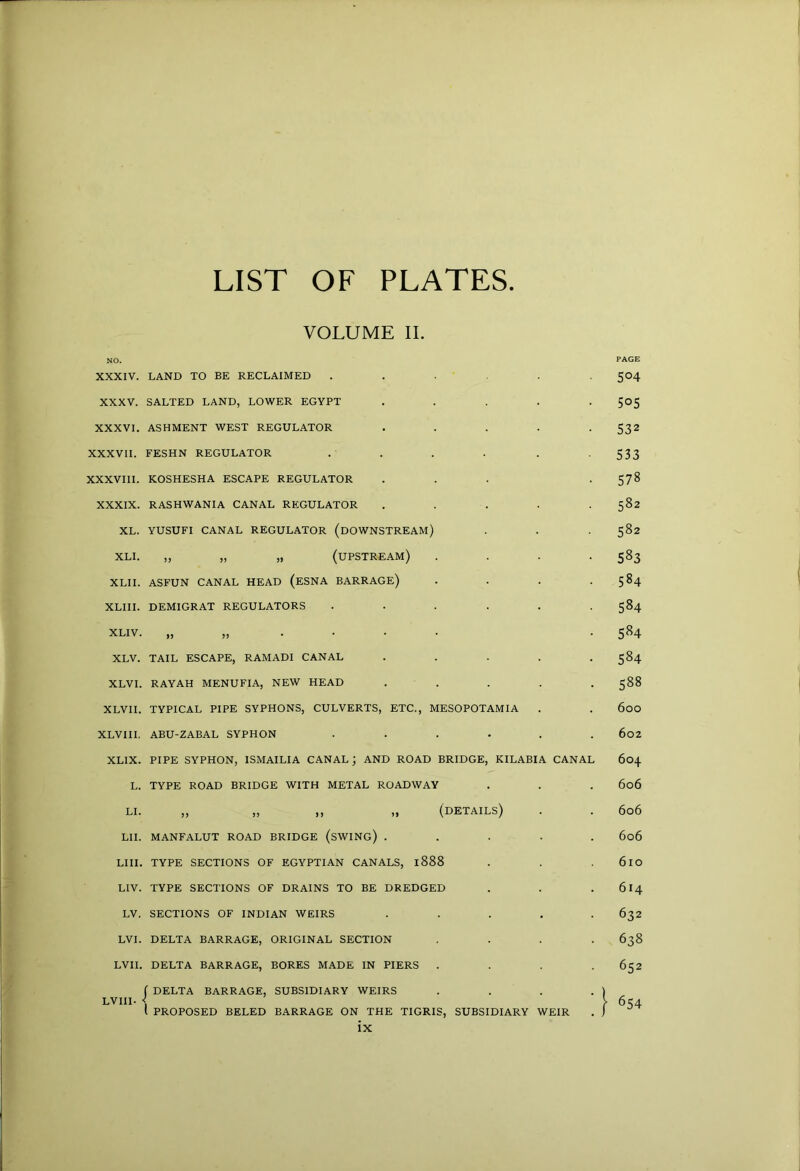 LIST OF PLATES. VOLUME II. NO. PAGE XXXIV. LAND TO BE RECLAIMED ...... 504 XXXV. SALTED LAND, LOWER EGYPT ..... 505 XXXVI. ASHMENT WEST REGULATOR ..... 532 XXXVII. FESHN REGULATOR . . . . . -533 XXXVIII. KOSHESHA ESCAPE REGULATOR ... . 578 XXXIX. RASHWANIA CANAL REGULATOR . . . . .582 XL. YUSUFI CANAL REGULATOR (DOWNSTREAM) . . 582 XLI. „ „ „ (upstream) . . . -583 XLII. ASFUN CANAL HEAD (eSNA BARRAGE) . . . .584 XLiii. demigrat regulators ...... 584 XLIV. „„.••• -584 XLV. TAIL escape, RAMADI CANAL ..... 584 XLVI. RAYAH MENUFIA, NEW HEAD . . . . . 588 XLVII. TYPICAL PIPE SYPHONS, CULVERTS, ETC., MESOPOTAMIA . . 600 XLVIII. ABU-ZABAL SYPHON ...... 6o2 XLIX. PIPE SYPHON, ISMAILIA CANAL; AND ROAD BRIDGE, KILABIA CANAL 604 L. TYPE ROAD BRIDGE WITH METAL ROADWAY . . . 606 LI. ,, ,, ,, ,, (details) . . 606 LII. MANFALUT ROAD BRIDGE (sWING) ..... 606 LIII. TYPE SECTIONS OF EGYPTIAN CANALS, 1888 . . . 61O LIV. TYPE SECTIONS OF DRAINS TO BE DREDGED . . . 614 LV. SECTIONS OF INDIAN WEIRS ..... 632 LVI. DELTA BARRAGE, ORIGINAL SECTION . . . .638 LVII. DELTA BARRAGE, BORES MADE IN PIERS . . . .652 f DELTA BARRAGE, SUBSIDIARY WEIRS . . . . ) LVIII- < >634 I PROPOSED BELED BARRAGE ON THE TIGRIS, SUBSIDIARY WEIR . j