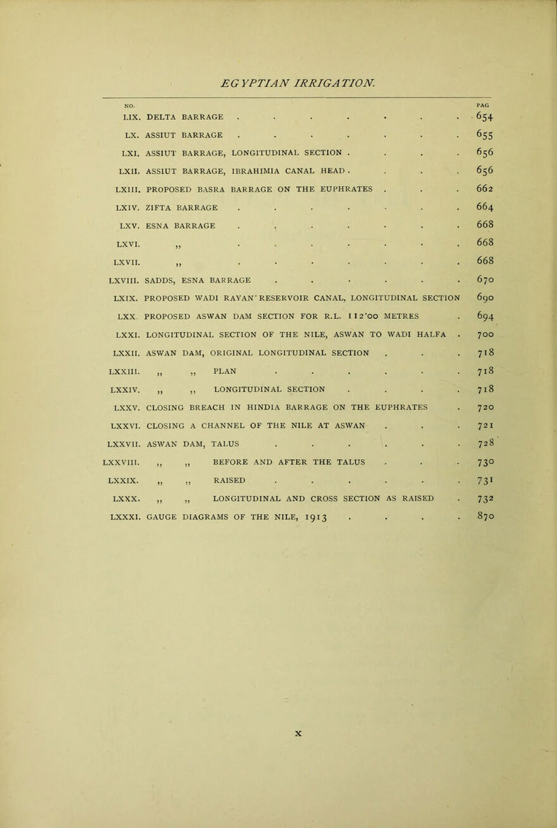NO. LIX. DELTA BARRAGE ....... LX. ASSIUT BARRAGE ....... LXI. ASSIUT BARRAGE, LONGITUDINAL SECTION . . . . LXII. ASSIUT BARRAGE, IBRAHIMIA CANAL HEAD .... LXIII. PROPOSED BASRA BARRAGE ON THE EUPHRATES . LXIV. ZIFTA BARRAGE ....... LXV. ESNA BARRAGE ....... LXVI. ,, ....... LXVII. ,, ....... LXVIII. SADDS, ESNA BARRAGE ...... LXIX. PROPOSED WADI RAYAN' RESERVOIR CANAL, LONGITUDINAL SECTION LXX. PROPOSED ASWAN DAM SECTION FOR R.L. II2'00 METRES LXXI. LONGITUDINAL SECTION OF THE NILE, ASWAN TO WADI HALFA . LXXII. ASV/AN DAM, ORIGINAL LONGITUDINAL SECTION LXXIII. ,, ,, PLAN ...... LXXIV. „ ,, LONGITUDINAL SECTION . . . . LXXV. CLOSING BREACH IN HINDIA BARRAGE ON THE EUPHRATES LXXVI. CLOSING A CHANNEL OF THE NILE AT ASWAN LXXVH. ASWAN DAM, TALUS ...... LXXVIH. ,, ,, BEFORE AND AFTER THE TALUS LXXIX. „ ,, R.AISED ...... LXXX. ,, „ LONGITUDINAL AND CROSS SECTION AS RAISED LXXXI. GAUGE DIAGRAMS OF THE NILE, 1913 . . . . PAG 654 655 656 656 662 664 668 668 668 670 690 694 700 718 718 718 720 721 728 730 731 732 870