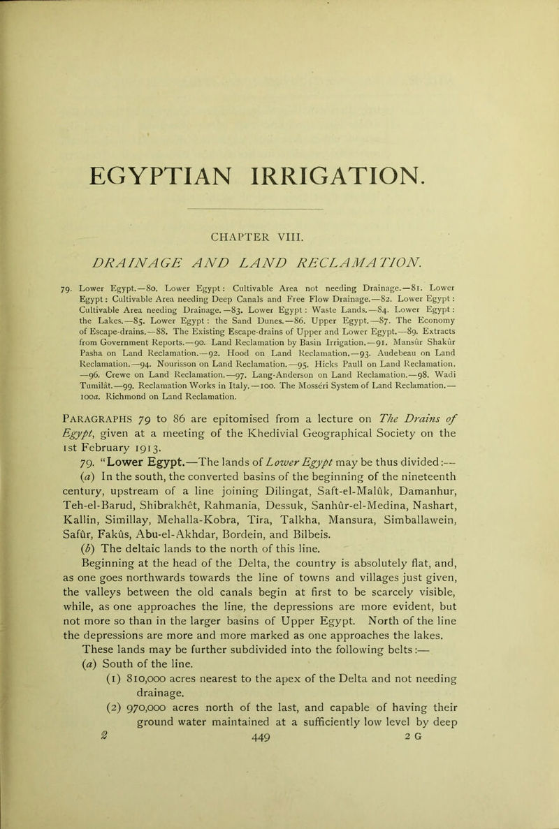 CHAPTER VIII. DRAINAGE AND LAND RECLAMATION. 79. Lower Egypt. — 80. Lower Egypt: Cultivable Area not needing Drainage.—81. Lower Egypt: Cultivable Area needing Deep Canals and Free Flow Drainage.—82. Lower Egypt: Cultivable Area needing Drainage.—83. Lower Egypt: Waste Lands.—84. Lower Egypt: the Lakes.—85. Lower Egypt : the Sand Dunes.—86. Upper Egypt.—87. The Economy of Escape-drains.—88. The Existing Escape-drains of Upper and Lower Egypt.—89. Extracts from Government Reports.—90. Land Reclamation by Basin Irrigation.—91. Mansur Shakur Pasha on Land Reclamation.—92. Hood on Land Reclamation.—93. Audebeau on Land Reclamation.—94. Nourisson on Land Reclamation.—95. Hicks Pauli on Land Reclamation. —96. Crewe on Land Reclamation.—97. Lang-Anderson on Land Reclamation.—98. Wadi Tumilat.—99. Reclamation Works in Italy. —100. The Mosseri System of Land Reclamation.— looa. Richmond on Land Reclamation. Paragraphs 79 to 86 are epitomised from a lecture on The Drains of Egypt, given at a meeting of the Khedivial Geographical Society on the 1st February 1913. 79. “Lower Egypt.—The lands of Lower Egypt may be thus divided;— (a) In the south, the converted basins of the beginning of the nineteenth century, upstream of a line joining Dilingat, Saft-el-Maluk, Damanhur, Teh-el-Barud, Shibrakhet, Rahmania, Dessuk, Sanhur-el-Medina, Nashart, Kallin, Simillay, Mehalla-Kobra, Tira, Talkha, Mansura, Simballawein, Safur, Fakus, Abu-el-Akhdar, Bordein, and Bilbeis. {b) The deltaic lands to the north of this line. Beginning at the head of the Delta, the country is absolutely flat, and, as one goes northwards towards the line of towns and villages just given, the valleys between the old canals begin at first to be scarcely visible, while, as one approaches the line, the depressions are more evident, but not more so than in the larger basins of Upper Egypt. North of the line the depressions are more and more marked as one approaches the lakes. These lands may be further subdivided into the following belts:— {a) South of the line. (1) 810,000 acres nearest to the apex of the Delta and not needing drainage. (2) 970,000 acres north of the last, and capable of having their ground water maintained at a sufficiently low level by deep