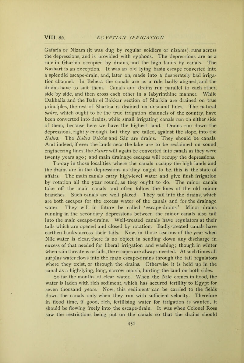 Gafaria or Nizam (it was dug by regular soldiers or nizams), runs across the depressions, and is provided with syphons. The depressions are as a rule in Gharbia occupied by drains, and the high lands by canals. The Nashart is an exception. It was an old lying basin escape converted into a splendid escape-drain, and, later on, made into a desperately bad irriga- tion channel. In Behera the canals are as a rule badly aligned, and the drains have to suit them. Canals and drains run parallel to each other, side by side, and then cross each other in a labyrinthine manner. While Dakhalia and the Bahr el Bakkar section of Sharkia are drained on true principles, the rest of Sharkia is drained on unsound lines. The natural bafu's, which ought to be the true irrigation channels of the country, have been converted into drains, while small irrigating canals run on either side of them, because here we have the highest land. Drains run down the depressions, rightly enough, but they are tailed, against the slope, into the Bahrs. The Bahrs Fakus and S&n are drains. They should be canals. And indeed, if ever the lands near the lake are to be reclaimed on sound engineering lines, the Bahrs will again be converted into canals as they were twenty years ago; and main drainage escapes will occupy the depressions. To-day in those localities where the canals occupy the high lands and the drains are in the depressions, as they ought to be, this is the state of affairs. The main canals carry high-level water and give flush irrigation by rotation all the year round, as they ought to do. The minor canals take off the main canals and often follow the lines of the old minor branches. Such canals are well placed. They tail into the drains, which are both escapes for the excess water of the canals and for the drainage water. They will in future be called ‘ escape-drains.' Minor drains running in the secondary depressions between the minor canals also tail into the main escape-drains. Well-treated canals have regulators at their tails which are opened and closed by rotation. Badly-treated canals have earthen banks across their tails. Now, in those seasons of the year when Nile water is clear, there is no object in sending down any discharge in excess of that needed for liberal irrigation and washing; though in winter when rain threatens or falls, the escapes are always needed. At such times all surplus water flows into the main escape-drains through the tail regulators where they exist, or through the drains. Otherwise it is held up in the canal as a high-lying, long, narrow marsh, hurting the land on both sides. So far the months of clear water. When the Nile comes in flood, the water is laden with rich sediment, which has secured fertility to Egypt for seven thousand years. Now, this sediment can be carried to the fields down the canals only v/hen they run with sufficient velocity. Therefore in flood time, if good, rich, fertilising water for irrigation is wanted, it should be flowing freely into the escape-drain. It was when Colonel Ross saw the restrictions being put on the canals so that the drains should
