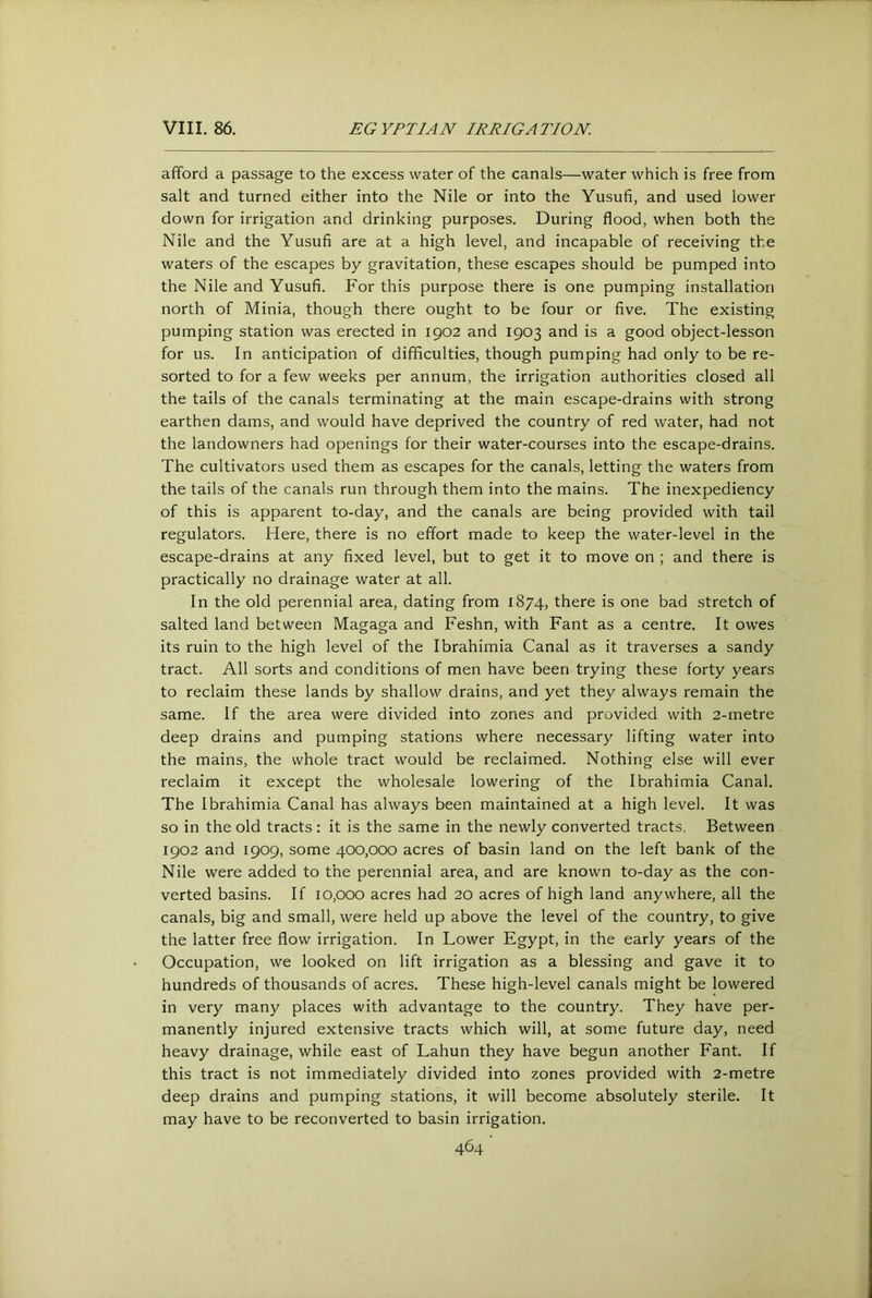 afford a passage to the excess water of the canals—water which is free from salt and turned either into the Nile or into the Yusufi, and used lower down for irrigation and drinking purposes. During flood, when both the Nile and the Yusufi are at a high level, and incapable of receiving the waters of the escapes by gravitation, these escapes should be pumped into the Nile and Yusufi. For this purpose there is one pumping installation north of Minia, though there ought to be four or five. The existing pumping station was erected in 1902 and 1903 and is a good object-lesson for us. In anticipation of difficulties, though pumping had only to be re- sorted to for a few weeks per annum, the irrigation authorities closed all the tails of the canals terminating at the main escape-drains with strong earthen dams, and would have deprived the country of red water, had not the landowners had openings for their water-courses into the escape-drains. The cultivators used them as escapes for the canals, letting the waters from the tails of the canals run through them into the mains. The inexpediency of this is apparent to-day, and the canals are being provided with tail regulators. Here, there is no effort made to keep the water-level in the escape-drains at any fixed level, but to get it to move on ; and there is practically no drainage water at all. In the old perennial area, dating from 1874, there is one bad stretch of salted land between Magaga and Feshn, with Fant as a centre. It owes its ruin to the high level of the Ibrahimia Canal as it traverses a sandy tract. All sorts and conditions of men have been trying these forty years to reclaim these lands by shallow drains, and yet they always remain the same. If the area were divided into zones and provided with 2-metre deep drains and pumping stations where necessary lifting water into the mains, the whole tract would be reclaimed. Nothing else will ever reclaim it except the wholesale lowering of the Ibrahimia Canal. The Ibrahimia Canal has always been maintained at a high level. It was so in the old tracts: it is the same in the newly converted tracts. Between 1902 and 1909, some 400,000 acres of basin land on the left bank of the Nile were added to the perennial area, and are known to-day as the con- verted basins. If 10,000 acres had 20 acres of high land anywhere, all the canals, big and small, were held up above the level of the country, to give the latter free flow irrigation. In Lower Egypt, in the early years of the Occupation, we looked on lift irrigation as a blessing and gave it to hundreds of thousands of acres. These high-level canals might be lowered in very many places with advantage to the country. They have per- manently injured extensive tracts which will, at some future day, need heavy drainage, while east of Lahun they have begun another Fant. If this tract is not immediately divided into zones provided with 2-metre deep drains and pumping stations, it will become absolutely sterile. It may have to be reconverted to basin irrigation.