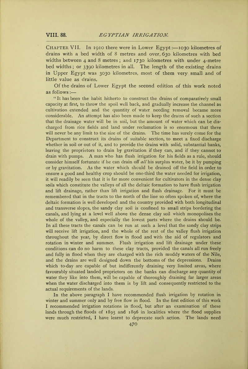 Chapter VII. In 1910 there were in Lower Egypt:—1030 kilometres of drains with a bed width of 8 metres and over, 630 kilometres with bed widths between 4 and 8 metres; and 1730 kilometres with under 4-metre bed widths; or 3390 kilometres in all. The length of the existing drains in Upper Egypt was 3030 kilometres, most of them very small and of little value as drains. Of the drains of Lower Egypt the second edition of this work noted as follows:— “It has been the habit hitherto to construct the drains of comparatively small capacity at first, to throw the spoil well back, and gradually increase the channel as cultivation extended and the quantity of water needing removal became more considerable. An attempt has also been made to keep the drains of such a section that the drainage water will be in soil, but the amount of water which can be dis- charged from rice fields and land under reclamation is so enormous that there will never be any limit to the size of the drains. The time has surely come for the Department to construct its drains of suitable section, to meet a fixed discharge whether in soil or out of it, and to provide the drains with solid, substantial banks, leaving the proprietors to drain by gravitation if they can, and if they cannot to drain with pumps. A man who has flush irrigation for his fields as a rule, should consider himself fortunate if he can drain off all his surplus water, be it by pumping or by gravitation. As the water which should be drained off the field in order to ensure a good and healthy crop should be one-third the water needed for irrigation, it will readily be seen that it is far more convenient for cultivators in the dense clay soils which constitute the valleys of all the deltaic formation to have flush irrigation and lift drainage, rather than lift irrigation and flush drainage. For it must be remembered that in the tracts to the north of the line so often spoken of, where the deltaic formation is well developed and the country provided with both longitudinal and transverse slopes, the sandy clay soil is confined to small strips bordering the canals, and lying at a level well above the dense clay soil which monopolises the whole of the valley, and especially the lowest parts where the drains should be. In all these tracts the canals can be run at such a level that the sandy clay strips will receive lift irrigation, and the whole of the rest of the valley flush irrigation throughout the year, by direct flow in flood and with the aid of regulators and rotation in winter and summer. Flush irrigation and lift drainage under these conditions can do no harm to these clay tracts, provided the canals all run freely and fully in flood when they are charged with the rich muddy waters of the Nile, and the drains are well designed down the bottoms of the depressions. Drains which to-day are capable of but indifferently draining very limited areas, where favourably situated landed proprietors on the banks can discharge any quantity of water they like into them, will be capable of thoroughly draining far larger areas when the water discharged into them is by lift and consequently restricted to the actual requirements of the lands. In the above paragraph I have recommended flush irrigation by rotation in winter and summer only and by free flow in flood. In the first edition of this work I recommended irrigation rotations in flood, but after an examination of these lands through the floods of 1895 ^.nd 1896 in localities w’here the flood supplies were much restricted, I have learnt to deprecate such action. The lands need