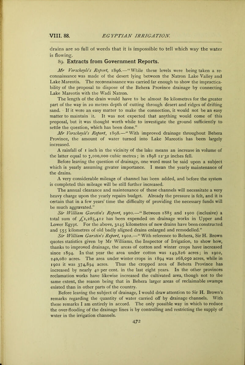 drains are so full of weeds that it is impossible to tell which way the water is flowing. 89. Extracts from Government Reports. Mr Verschoyle's Report., 1896.—“While these levels were being taken a re- connaissance was made of the desert lying between the Natron Lake Valley and Lake Mareotis. The reconnaissance was carried far enough to show the impractica- bility of the proposal to dispose of the Behera Province drainage by connecting Lake Mareotis with the Wadi Natron. The length of the drain would have to be almost 80 kilometres for the greater part of the way in 20 metres depth of cutting through desert and ridges of drifting sand. If it were an easy matter to make the connection, it would not be an easy matter to maintain it. It was not expected that anything would come of this proposal, but it was thought worth while to investigate the ground sufficiently to settle the question, which has been done.” Mr Verschoyle's Report, 1898.—“With improved drainage throughout Behera Province, the amount of water turned into Lake Mareotis has been largely increased. A rainfall of i inch in the vicinity of the lake means an increase in volume of the latter equal to 7,000,000 cubic metres; in 1898 i2’32 inches fell. Before leaving the question of drainage, one word must be said upon a subject which is yearly assuming greater importance. I mean the yearly maintenance of the drains. A very considerable mileage of channel has been added, and before the system is completed this mileage will be still further increased. The annual clearance and maintenance of these channels will necessitate a very heavy charge upon the yearly repairs budget. Already the pressure is felt, and it is certain that in a few years’ time the difficulty of providing the necessary funds will be much aggravated.” Sir William Garstin's Report, 1900.—“Between 1885 and 1900 (inclusive) a total sum of ;,(j'i,285,4i2 has been expended on drainage works in Upper and Lower Egypt. For the above, 3145 kilometres of new drains have been constructed and 555 kilometres of old badly aligned drains enlarged and remodelled.” Sir William Garstiris Report, 1902.—“ With reference to Behera, Sir H. Brown quotes statistics given by Mr Williams, the Inspector of Irrigation, to show how, thanks to improved drainage, the areas of cotton and winter crops have increased since 1894. In that year the area under cotton was 149,826 acres; in 1902, 240,080 acres. The area under winter crops in 1894 was 268,050 acres, while in 1902 it was 374,894 acres. Thus the cropped area of Behera Province has increased by nearly 40 per cent, in the last eight years. In the other provinces reclamation works have likewise increased the cultivated area, though not to the same extent, the reason being that in Behera larger areas of reclaimable swamps existed than in other parts of the country. Before leaving the subject of drainage, I would draw attention to Sir H. Brown’s remarks regarding the quantity of water carried off by drainage channels. With these remarks I am entirely in accord. The only possible way in which to reduce the over-flooding of the drainage lines is by controlling and restricting the supply of water in the irrigation channels.